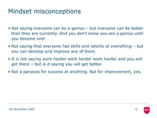 Mindset misconceptions
• Not saying everyone can be a genius – but everyone can be better
than they are currently. And you don’t know you are a genius until
you become one!
• Not saying that everyone has skills and talents at everything – but
you can develop and improve any of them.
• It is not saying work harder work harder work harder and you will
get there – but is it saying you will get better.
• Not a panacea for success at anything. But for improvement, yes.
05 November 2023 8
 