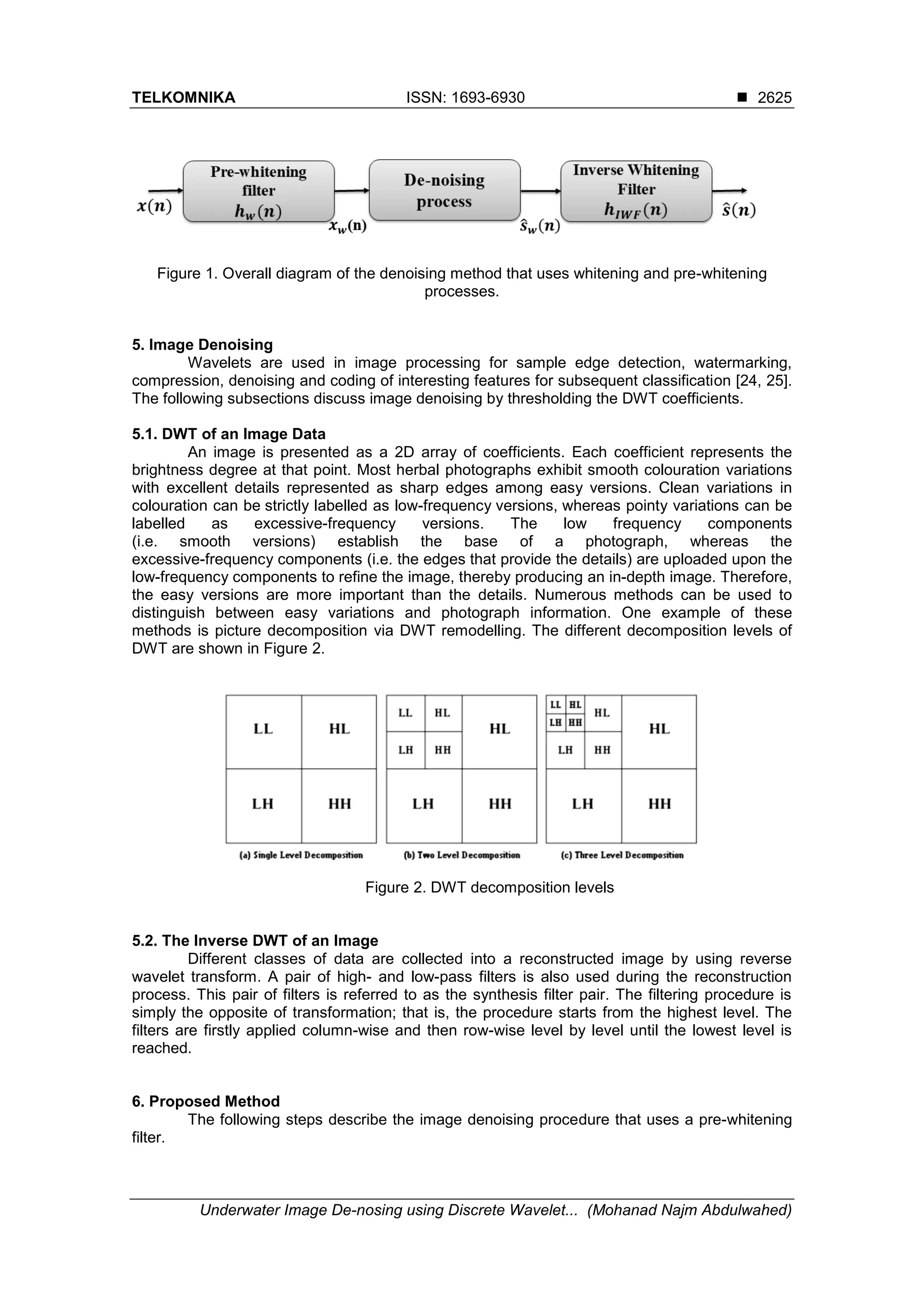 TELKOMNIKA ISSN: 1693-6930 
Underwater Image De-nosing using Discrete Wavelet... (Mohanad Najm Abdulwahed)
2625
Figure 1. Overall diagram of the denoising method that uses whitening and pre-whitening
processes.
5. Image Denoising
Wavelets are used in image processing for sample edge detection, watermarking,
compression, denoising and coding of interesting features for subsequent classification [24, 25].
The following subsections discuss image denoising by thresholding the DWT coefficients.
5.1. DWT of an Image Data
An image is presented as a 2D array of coefficients. Each coefficient represents the
brightness degree at that point. Most herbal photographs exhibit smooth colouration variations
with excellent details represented as sharp edges among easy versions. Clean variations in
colouration can be strictly labelled as low-frequency versions, whereas pointy variations can be
labelled as excessive-frequency versions. The low frequency components
(i.e. smooth versions) establish the base of a photograph, whereas the
excessive-frequency components (i.e. the edges that provide the details) are uploaded upon the
low-frequency components to refine the image, thereby producing an in-depth image. Therefore,
the easy versions are more important than the details. Numerous methods can be used to
distinguish between easy variations and photograph information. One example of these
methods is picture decomposition via DWT remodelling. The different decomposition levels of
DWT are shown in Figure 2.
Figure 2. DWT decomposition levels
5.2. The Inverse DWT of an Image
Different classes of data are collected into a reconstructed image by using reverse
wavelet transform. A pair of high- and low-pass filters is also used during the reconstruction
process. This pair of filters is referred to as the synthesis filter pair. The filtering procedure is
simply the opposite of transformation; that is, the procedure starts from the highest level. The
filters are firstly applied column-wise and then row-wise level by level until the lowest level is
reached.
6. Proposed Method
The following steps describe the image denoising procedure that uses a pre-whitening
filter.
 