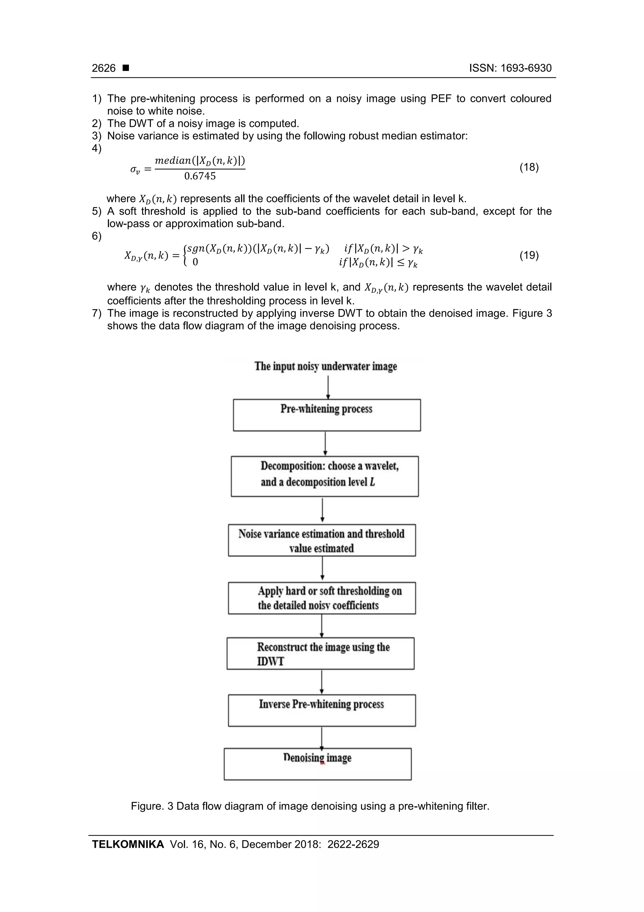  ISSN: 1693-6930
TELKOMNIKA Vol. 16, No. 6, December 2018: 2622-2629
2626
1) The pre-whitening process is performed on a noisy image using PEF to convert coloured
noise to white noise.
2) The DWT of a noisy image is computed.
3) Noise variance is estimated by using the following robust median estimator:
4)
𝜎𝑣 =
𝑚𝑒𝑑𝑖𝑎𝑛(|𝑋 𝐷(𝑛, 𝑘)|)
0.6745
(18)
where 𝑋 𝐷(𝑛, 𝑘) represents all the coefficients of the wavelet detail in level k.
5) A soft threshold is applied to the sub-band coefficients for each sub-band, except for the
low-pass or approximation sub-band.
6)
𝑋 𝐷,𝛾(𝑛, 𝑘) = {
𝑠𝑔𝑛(𝑋 𝐷(𝑛, 𝑘))(|𝑋 𝐷(𝑛, 𝑘)| − 𝛾 𝑘)⁡⁡⁡⁡⁡⁡𝑖𝑓|𝑋 𝐷(𝑛, 𝑘)| > 𝛾 𝑘
0⁡⁡⁡⁡⁡⁡⁡⁡⁡⁡⁡⁡⁡⁡⁡⁡⁡⁡⁡⁡⁡⁡⁡⁡⁡⁡⁡⁡⁡⁡⁡⁡⁡⁡⁡⁡⁡⁡⁡⁡⁡⁡⁡⁡⁡⁡⁡⁡⁡⁡⁡⁡⁡⁡⁡⁡⁡⁡⁡𝑖𝑓|𝑋 𝐷(𝑛, 𝑘)| ≤ 𝛾 𝑘
(19)
where 𝛾 𝑘 denotes the threshold value in level k, and 𝑋 𝐷,𝛾(𝑛, 𝑘) represents the wavelet detail
coefficients after the thresholding process in level k.
7) The image is reconstructed by applying inverse DWT to obtain the denoised image. Figure 3
shows the data flow diagram of the image denoising process.
Figure. 3 Data flow diagram of image denoising using a pre-whitening filter.
 