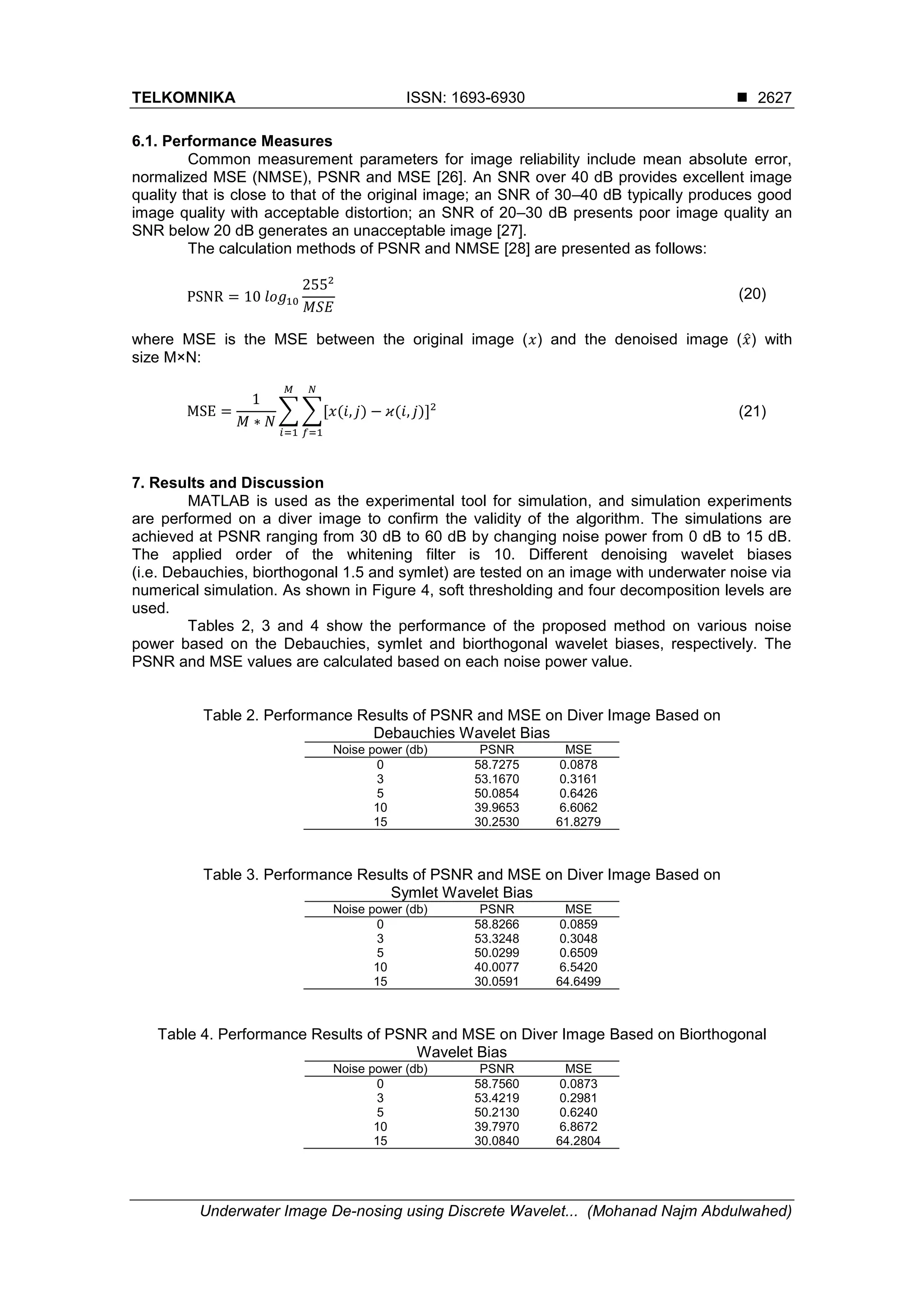 TELKOMNIKA ISSN: 1693-6930 
Underwater Image De-nosing using Discrete Wavelet... (Mohanad Najm Abdulwahed)
2627
6.1. Performance Measures
Common measurement parameters for image reliability include mean absolute error,
normalized MSE (NMSE), PSNR and MSE [26]. An SNR over 40 dB provides excellent image
quality that is close to that of the original image; an SNR of 30–40 dB typically produces good
image quality with acceptable distortion; an SNR of 20–30 dB presents poor image quality an
SNR below 20 dB generates an unacceptable image [27].
The calculation methods of PSNR and NMSE [28] are presented as follows:
PSNR = 10⁡𝑙𝑜𝑔10
2552
𝑀𝑆𝐸
(20)
where MSE is the MSE between the original image (𝑥) and the denoised image (𝑥̂) with
size M×N:
MSE =
1
𝑀 ∗ 𝑁
∑ ∑[𝑥(𝑖, 𝑗) − 𝜘(𝑖, 𝑗)]2
𝑁
𝑓=1
𝑀
𝑖=1
⁡ (21)
7. Results and Discussion
MATLAB is used as the experimental tool for simulation, and simulation experiments
are performed on a diver image to confirm the validity of the algorithm. The simulations are
achieved at PSNR ranging from 30 dB to 60 dB by changing noise power from 0 dB to 15 dB.
The applied order of the whitening filter is 10. Different denoising wavelet biases
(i.e. Debauchies, biorthogonal 1.5 and symlet) are tested on an image with underwater noise via
numerical simulation. As shown in Figure 4, soft thresholding and four decomposition levels are
used.
Tables 2, 3 and 4 show the performance of the proposed method on various noise
power based on the Debauchies, symlet and biorthogonal wavelet biases, respectively. The
PSNR and MSE values are calculated based on each noise power value.
Table 2. Performance Results of PSNR and MSE on Diver Image Based on
Debauchies Wavelet Bias
Noise power (db) PSNR MSE
0 58.7275 0.0878
3 53.1670 0.3161
5 50.0854 0.6426
11 39.9653 6.6062
15 30.2530 61.8279
Table 3. Performance Results of PSNR and MSE on Diver Image Based on
Symlet Wavelet Bias
Noise power (db) PSNR MSE
0 58.8266 0.0859
3 53.3248 0.3048
5 50.0299 0.6509
10 40.0077 6.5420
15 30.0591 64.6499
Table 4. Performance Results of PSNR and MSE on Diver Image Based on Biorthogonal
Wavelet Bias
Noise power (db) PSNR MSE
0 58.7560 0.0873
3 53.4219 0.2981
5 50.2130 0.6240
10 39.7970 6.8672
15 30.0840 64.2804
 