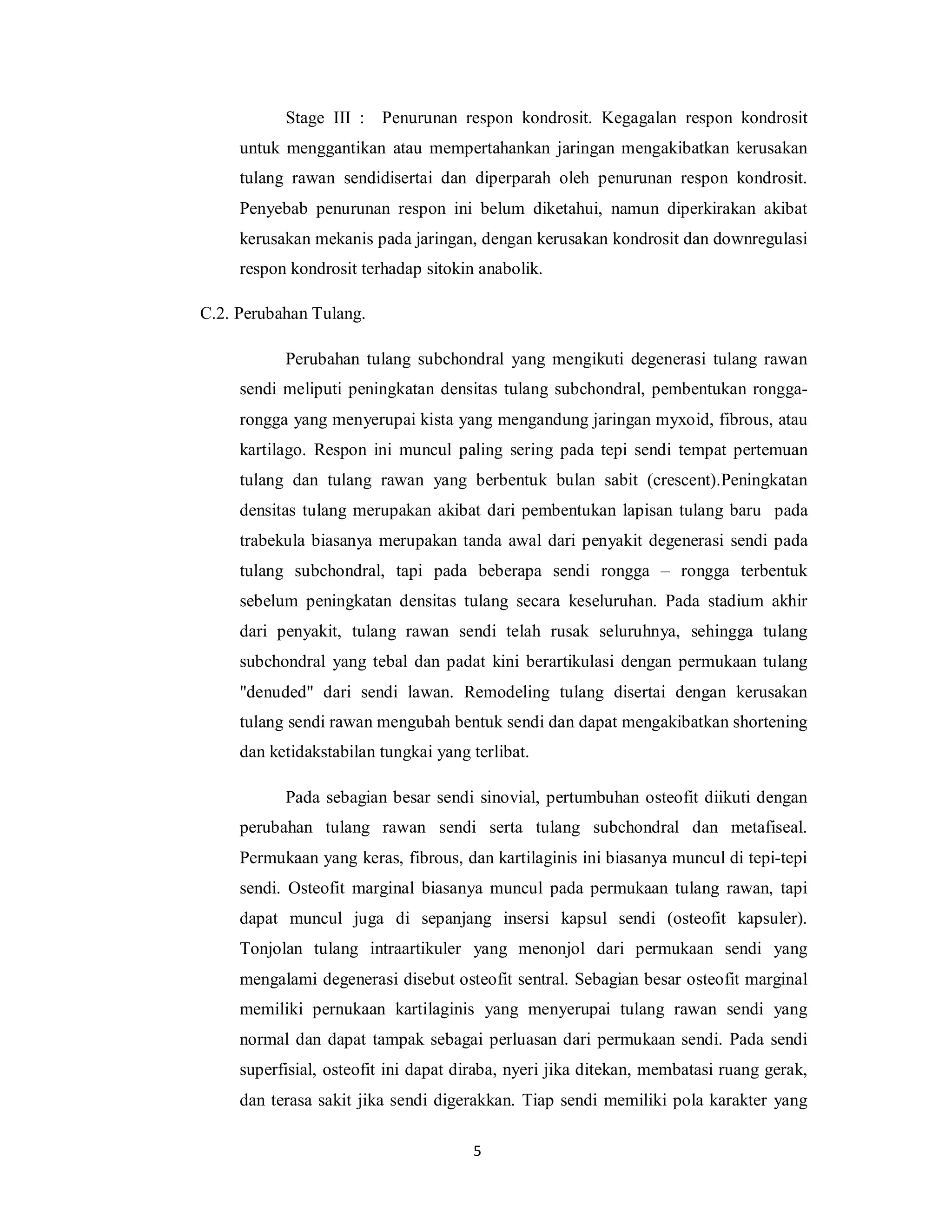 Stage III :   Penurunan respon kondrosit. Kegagalan respon kondrosit
     untuk menggantikan atau mempertahankan jaringan mengakibatkan kerusakan
     tulang rawan sendidisertai dan diperparah oleh penurunan respon kondrosit.
     Penyebab penurunan respon ini belum diketahui, namun diperkirakan akibat
     kerusakan mekanis pada jaringan, dengan kerusakan kondrosit dan downregulasi
     respon kondrosit terhadap sitokin anabolik.

C.2. Perubahan Tulang.

           Perubahan tulang subchondral yang mengikuti degenerasi tulang rawan
     sendi meliputi peningkatan densitas tulang subchondral, pembentukan rongga-
     rongga yang menyerupai kista yang mengandung jaringan myxoid, fibrous, atau
     kartilago. Respon ini muncul paling sering pada tepi sendi tempat pertemuan
     tulang dan tulang rawan yang berbentuk bulan sabit (crescent).Peningkatan
     densitas tulang merupakan akibat dari pembentukan lapisan tulang baru pada
     trabekula biasanya merupakan tanda awal dari penyakit degenerasi sendi pada
     tulang subchondral, tapi pada beberapa sendi rongga – rongga terbentuk
     sebelum peningkatan densitas tulang secara keseluruhan. Pada stadium akhir
     dari penyakit, tulang rawan sendi telah rusak seluruhnya, sehingga tulang
     subchondral yang tebal dan padat kini berartikulasi dengan permukaan tulang
     "denuded" dari sendi lawan. Remodeling tulang disertai dengan kerusakan
     tulang sendi rawan mengubah bentuk sendi dan dapat mengakibatkan shortening
     dan ketidakstabilan tungkai yang terlibat.

           Pada sebagian besar sendi sinovial, pertumbuhan osteofit diikuti dengan
     perubahan tulang rawan sendi serta tulang subchondral dan metafiseal.
     Permukaan yang keras, fibrous, dan kartilaginis ini biasanya muncul di tepi-tepi
     sendi. Osteofit marginal biasanya muncul pada permukaan tulang rawan, tapi
     dapat muncul juga di sepanjang insersi kapsul sendi (osteofit kapsuler).
     Tonjolan tulang intraartikuler yang menonjol dari permukaan sendi yang
     mengalami degenerasi disebut osteofit sentral. Sebagian besar osteofit marginal
     memiliki pernukaan kartilaginis yang menyerupai tulang rawan sendi yang
     normal dan dapat tampak sebagai perluasan dari permukaan sendi. Pada sendi
     superfisial, osteofit ini dapat diraba, nyeri jika ditekan, membatasi ruang gerak,
     dan terasa sakit jika sendi digerakkan. Tiap sendi memiliki pola karakter yang

                                      5
 