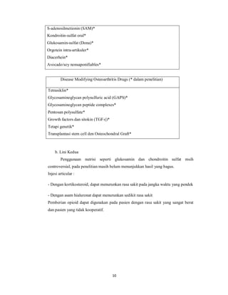 S-adenosilmetionin (SAM)*
Kondroitin-sulfat oral*
Glukosamin-sulfat (Dona)*
Orgotein intra-artikuler*
Diacerhein*
Avocado/soy nonsaponifiables*


        Disease Modifying Osteoarthritis Drugs (* dalam penelitian)

Tetrasiklin*
Glycosaminoglycan polysulfuric acid (GAPS)*
Glycosaminoglycan peptide complexes*
Pentosan polysulfate*
Growth factors dan sitokin (TGF-()*
Tetapi genetik*
Transplantasi stem cell den Osteochondral Graft*



    b. Lini Kedua
        Penggunaan nutrisi seperti glukosamin dan chondroitin sulfat msih
controversial, pada penelitian masih belum menunjukkan hasil yang bagus.
Injesi articular :

- Dengan kortikosteroid, dapat menurunkan rasa sakit pada jangka waktu yang pendek

- Dengan asam hialuronat dapat menurunkan sedikit rasa sakit
Pemberian opioid dapat digunakan pada pasien dengan rasa sakit yang sangat berat
dan pasien yang tidak kooperatif.




                                      10
 