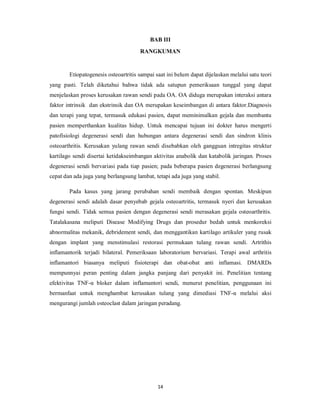 BAB III
                                      RANGKUMAN


        Etiopatogenesis osteoartritis sampai saat ini belum dapat dijelaskan melalui satu teori
yang pasti. Telah diketahui bahwa tidak ada satupun pemeriksaan tunggal yang dapat
menjelaskan proses kerusakan rawan sendi pada OA. OA diduga merupakan interaksi antara
faktor intrinsik dan ekstrinsik dan OA merupakan keseimbangan di antara faktor.Diagnosis
dan terapi yang tepat, termasuk edukasi pasien, dapat meminimalkan gejala dan membantu
pasien memperthankan kualitas hidup. Untuk mencapai tujuan ini dokter harus mengerti
patofisiologi degenerasi sendi dan hubungan antara degenerasi sendi dan sindron klinis
osteoarthritis. Kerusakan yulang rawan sendi disebabkan oleh gangguan intregitas struktur
kartilago sendi disertai ketidakseimbangan aktivitas anabolik dan katabolik jaringan. Proses
degenerasi sendi bervariasi pada tiap pasien; pada beberapa pasien degenerasi berlangsung
cepat dan ada juga yang berlangsung lambat, tetapi ada juga yang stabil.

        Pada kasus yang jarang perubahan sendi membaik dengan spontan. Meskipun
degenerasi sendi adalah dasar penyebab gejala osteoartritis, termasuk nyeri dan kerusakan
fungsi sendi. Tidak semua pasien dengan degenerasi sendi merasakan gejala osteoarthritis.
Tatalakasana meliputi Disease Modifying Drugs dan prosedur bedah untuk menkoreksi
abnormalitas mekanik, debridement sendi, dan menggantikan kartilago artikuler yang rusak
dengan implant yang menstimulasi restorasi permukaan tulang rawan sendi. Artrithis
inflamantorik terjadi bilateral. Pemeriksaan laboratorium bervariasi. Terapi awal arthritis
inflamantori biasanya meliputi fisioterapi dan obat-obat anti inflamasi. DMARDs
mempunnyai peran penting dalam jangka panjang dari penyakit ini. Penelitian tentang
efektivitas TNF-α bloker dalam inflamantori sendi, menurut penelitian, penggunaan ini
bermanfaat untuk menghambat kerusakan tulang yang dimediasi TNF-α melalui aksi
mengurangi jumlah osteoclast dalam jaringan peradang.




                                              14
 