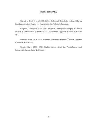 DAFTAR PUSTAKA




       Barrack L, Booth E, et all. 2006. OKU : Orthopaedic Knowledge Update 3. Hip and
Knee Reconstruction Chapter 16 : Osteoarthritis dan Arthritis Inflamatoric.

       Chapman, Michael W et al. 2001. Chapman’s Orthopaedic Surgery 3rd edition.
Chapter 107: Osteotomies of The Knee For Osteoarthritis. Lippincott Williams & Wilkins.
USA

       Fransisca, Frank J et al. 2007. 5-Minutes Orthopaedic Consult 2nd edition. Lippincott
Williams & Wilkins.USA

       Isbagio, Harry. 2000. CDK: Struktur Rawan Sendi dan Perubahannya pada
Osteoartritis. Cermin Dunia Kedokteran.




                                             15
 