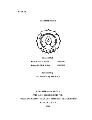 REFRAT



                   OSTEOARTRITIS




                     Disusun Oleh :
          Boby Harul P, S.Ked         G0003067
          Penggalih M H, S.Ked        G0003152


                     Pembimbing :
               dr. Ismail M, Sp. OT, FICS




               KEPANITERAAN KLINIK
            SMF ILMU BEDAH ORTHOPEDI
 FAKULTAS KEDOKTERAN UNS/ RSO PROF. DR. SOEHARSO
                   SURAKARTA
                          2008
 