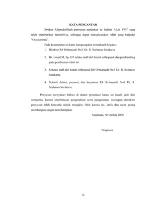 KATA PENGANTAR
           Syukur Alhamdulillaah penyusun panjatkan ke hadirat Allah SWT yang
telah memberikan rahmatNya, sehingga dapat menyelesaikan refrat yang berjudul
"Osteoartritis”.
           Pada kesempatan ini kami mengucapkan terimakasih kepada :
           1. Direktur RS Orthopaedi Prof. Dr. R. Soeharso Surakarta

           2. Dr. Ismail M, Sp. OT selaku staff ahli bedah orthopaedi dan pembimbing
               pada pembuatan refrat ini.

           3. Seluruh staff ahli bedah orthopaedi RS Orthopaedi Prof. Dr. R. Soeharso
               Surakarta.

           4. Seluruh dokter, perawat, dan karyawan RS Orthopaedi Prof. Dr. R.
               Soeharso Surakarta.

       Penyusun menyadari bahwa di dalam presentasi kasus ini masih jauh dari
sempurna, karena keterbatasan pengetahuan serta pengalaman, walaupun demikiab
penyusun telah berusaha sebaik mungkin. Oleh karena itu, kritik dan saran yanng
membangun sangat kami harapkan.
                                                  Surakarta, November 2008




                                                         Penyusun




                                            iii
 