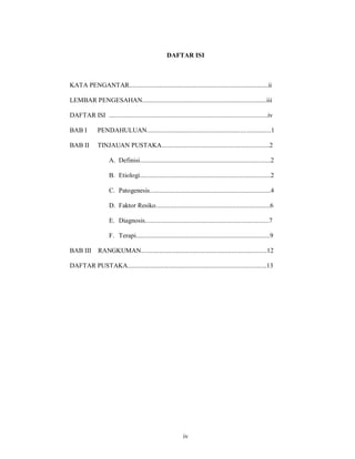 DAFTAR ISI



KATA PENGANTAR.....................................................................................ii

LEMBAR PENGESAHAN............................................................................iii

DAFTAR ISI .................................................................................................iv

BAB I          PENDAHULUAN............................................................................1

BAB II         TINJAUAN PUSTAKA..................................................................2

                     A. Definisi................................................................................2

                     B. Etiologi................................................................................2

                     C. Patogenesis..........................................................................4

                     D. Faktor Resiko......................................................................6

                     E. Diagnosis............................................................................7

                     F. Terapi..................................................................................9

BAB III        RANGKUMAN.............................................................................12

DAFTAR PUSTAKA.....................................................................................13




                                                              iv
 