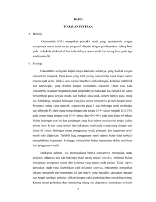 BAB II

                              TINJAUAN PUSTAKA

A. Definisi.

           Osteoartritis (OA) merupakan penyakit sendi yang karakteristik dengan
   menipisnya rawan sendi secara progresif, disertai dengan pembentukan tulang baru
   pada trabekula subkondral dan terbentuknya rawan sendi dan tulang baru pada tepi
   sendi (osteofit).

B. Etiologi.

          Osteoartritis seringkali terjadi tanpa diketahui sebabnya, yang disebut dengan
   osteoartritis idiopatik. Pada kasus yang lebih jarang, osteoartritis dapat terjadi akibat
   trauma pada sendi, infeksi, atau variasi herediter, perkembangan, kelainan metabolik
   dan neurologik., yang disebut dengan osteoartritis sekunder. Onset usia pada
   osteoartritis sekunder tergantung pada penyebabnya; maka dari itu, penyakit ini dapat
   berkembang pada dewasa muda, dan bahkan anak-anak, seperti halnya pada orang
   tua. Sebaliknya, terdapat hubungan yang kuat antara osteoartritis primer dengan umur.
   Presentasi orang yang memiliki osteoartritis pada 1 atau beberapa sendi meningkat
   dari dibawah 5% dari orang-orang dengan usia antara 15-44 tahun menjadi 25%-30%
   pada orang-orang dengan usia 45-64 tahun, dan 60%-90% pada usia diatas 65 tahun.
   Selain hubungan erat ini dan pandangan yang luas bahwa osteoartritis terjadi akibat
   proses wear & tear yang normal dan kekakuan sendi pada orang-orang dengan usia
   diatas 65 tahun, hubungan antara penggunaan sendi, penuaan, dan degenerasi sendi
   masih sulit dijelaskan. Terlebih lagi, penggunaan sendi selama hidup tidak terbukti
   menyebabkan degenerasi. Sehingga, osteoartritis bukan merupakan akibat sederhana
   dari penggunaan sendi.

          Meskipun akhiran –itis menunjukkan bahwa osteoartritis merupakan suatu
   penyakit inflamasi dan ada beberapa bukti sering terjadi sinovitis, inflamasi bukan
   merupakan komponen utama dari kelainan yang terjadi pada pasien. Tidak seperti
   kerusakan sendi yang disebabkam oleh inflamasi sinovial, osteoartritis merupakan
   sekuen retrogresif dari perubahan sel dan matrik yang berakibat kerusakan struktur
   dan fungsi kartilago artikuler, diikuti dengan reaksi perbaikan dan remodeling tulang.
   Karena reaksi perbaikan dan remodeling tulang ini, degenerasi permukaan artikuler

                                           2
 