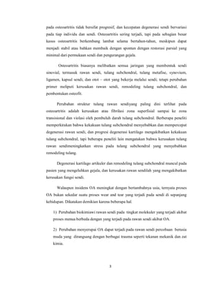 pada osteoartritis tidak bersifat progresif, dan kecepatan degenerasi sendi bervariasi
pada tiap individu dan sendi. Osteoartritis sering terjadi, tapi pada sebagian besar
kasus osteoartritis berkembang lambat selama bertahun-tahun, meskipun dapat
menjadi stabil atau bahkan membaik dengan spontan dengan restorasi parsial yang
minimal dari permukaan sendi dan pengurangan gejala.

       Osteoartritis biasanya melibatkan semua jaringan yang membentuk sendi
sinovial, termasuk rawan sendi, tulang subchondral, tulang metafise, synovium,
ligamen, kapsul sendi, dan otot – otot yang bekerja melalui sendi; tetapi perubahan
primer meliputi kerusakan rawan sendi, remodeling tulang subchondral, dan
pembentukan osteofit.

      Perubahan struktur tulang rawan sendiyang paling dini terlihat pada
osteoartritis adalah kerusakan atau fibrilasi zona superfisial sampai ke zona
transisional dan violasi oleh pembuluh darah tulang subchondral. Berberapa peneliti
memperkirakan bahwa kekakuan tulang subchondral menyebabkan dan mempercepat
degenerasi rawan sendi, dan progresi degenerasi kartilago mengakibatkan kekakuan
tulang subchondral, tapi beberapa peneliti lain mengatakan bahwa kerusakan tulang
rawan sendimeningkatkan stress pada tulang subchondral yang menyebabkan
remodeling tulang.

      Degenerasi kartilago artikuler dan remodeling tulang subchondral muncul pada
pasien yang mengeluhkan gejala, dan kerusakan rawan sendilah yang mengakibatkan
kerusakan fungsi sendi.

      Walaupun insidens OA meningkat dengan bertambahnya usia, ternyata proses
OA bukan sekedar suatu proses wear and tear yang terjadi pada sendi di sepanjang
kehidupan. Dikatakan demikian karena beberapa hal.

    1) Perubahan biokimiawi rawan sendi pada tingkat molekuler yang terjadi akibat
    proses menua berbeda dengan yang terjadi pada rawan sendi akibat OA.

    2) Perubahan menyerupai OA dapat terjadi pada rawan sendi percobaan berusia
    muda yang dirangsang dengan berbagai trauma seperti tekanan mekanik dan zat
    kimia.




                                      3
 