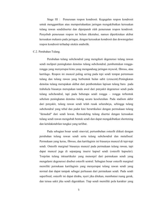 Stage III :   Penurunan respon kondrosit. Kegagalan respon kondrosit
     untuk menggantikan atau mempertahankan jaringan mengakibatkan kerusakan
     tulang rawan sendidisertai dan diperparah oleh penurunan respon kondrosit.
     Penyebab penurunan respon ini belum diketahui, namun diperkirakan akibat
     kerusakan mekanis pada jaringan, dengan kerusakan kondrosit dan downregulasi
     respon kondrosit terhadap sitokin anabolik.

C.2. Perubahan Tulang.

           Perubahan tulang subchondral yang mengikuti degenerasi tulang rawan
     sendi meliputi peningkatan densitas tulang subchondral, pembentukan rongga-
     rongga yang menyerupai kista yang mengandung jaringan myxoid, fibrous, atau
     kartilago. Respon ini muncul paling sering pada tepi sendi tempat pertemuan
     tulang dan tulang rawan yang berbentuk bulan sabit (crescent).Peningkatan
     densitas tulang merupakan akibat dari pembentukan lapisan tulang baru pada
     trabekula biasanya merupakan tanda awal dari penyakit degenerasi sendi pada
     tulang subchondral, tapi pada beberapa sendi rongga – rongga terbentuk
     sebelum peningkatan densitas tulang secara keseluruhan. Pada stadium akhir
     dari penyakit, tulang rawan sendi telah rusak seluruhnya, sehingga tulang
     subchondral yang tebal dan padat kini berartikulasi dengan permukaan tulang
     "denuded" dari sendi lawan. Remodeling tulang disertai dengan kerusakan
     tulang sendi rawan mengubah bentuk sendi dan dapat mengakibatkan shortening
     dan ketidakstabilan tungkai yang terlibat.

           Pada sebagian besar sendi sinovial, pertumbuhan osteofit diikuti dengan
     perubahan tulang rawan sendi serta tulang subchondral dan metafiseal.
     Permukaan yang keras, fibrous, dan kartilaginis ini biasanya muncul di tepi-tepi
     sendi. Osteofit marginal biasanya muncul pada permukaan tulang rawan, tapi
     dapat muncul juga di sepanjang insersi kapsul sendi (osteofit kapsuler).
     Tonjolan tulang intraartikuler yang menonjol dari permukaan sendi yang
     mengalami degenerasi disebut osteofit sentral. Sebagian besar osteofit marginal
     memiliki pernukaan kartilaginis yang menyerupai tulang rawan sendi yang
     normal dan dapat tampak sebagai perluasan dari permukaan sendi. Pada sendi
     superfisial, osteofit ini dapat diraba, nyeri jika ditekan, membatasi ruang gerak,
     dan terasa sakit jika sendi digerakkan. Tiap sendi memiliki pola karakter yang

                                      5
 