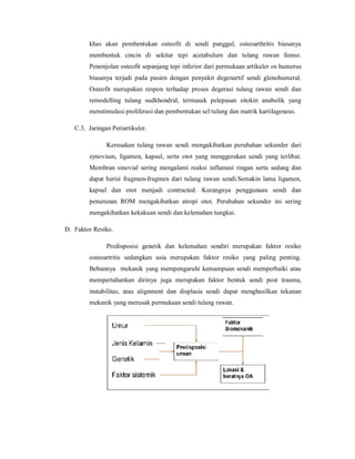 khas akan pembentukan osteofit di sendi panggul, osteoarthritis biasanya
        membentuk cincin di sekitar tepi acetabulum dan tulang rawan femur.
        Penonjolan osteofit sepanjang tepi inferior dari permukaan artikuler os humerus
        biasanya terjadi pada pasien dengan penyakit degenartif sendi glenohumeral.
        Osteofit merupakan respon terhadap proses degerasi tulang rawan sendi dan
        remodelling tulang sudkhondral, termasuk pelepasan sitokin anabolik yang
        menstimulasi proliferasi dan pembentukan sel tulang dan matrik kartilageneus.

   C.3. Jaringan Periartikuler.

               Kerusakan tulang rawan sendi mengakibatkan perubahan sekunder dari
        synovium, ligamen, kapsul, serta otot yang menggerakan sendi yang terlibat.
        Membran sinovial sering mengalami reaksi inflamasi ringan serta sedang dan
        dapat berisi fragmen-fragmen dari tulang rawan sendi.Semakin lama ligamen,
        kapsul dan otot menjadi contracted. Kurangnya penggunaan sendi dan
        penurunan ROM mengakibatkan atropi otot. Perubahan sekunder ini sering
        mengakibatkan kekakuan sendi dan kelemahan tungkai.

D. Faktor Resiko.

               Predisposisi genetik dan kelemahan sendiri merupakan faktor resiko
        osteoartritis sedangkan usia merupakan faktor resiko yang paling penting.
        Bebannya mekanik yang mempengaruhi kemampuan sendi memperbaiki atau
        mempertahankan dirinya juga merupakan faktor bentuk sendi post trauma,
        instabilitas, atau alignment dan displasia sendi dapat menghasilkan tekanan
        mekanik yang merusak permukaan sendi tulang rawan.
 