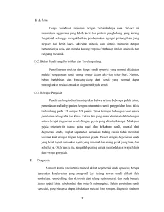D .1. Usia

                  Fungsi kondrosit menurun dengan bertambahnya usia. Sel-sel ini
          mensintesis aggrecans yang lebih kecil dan protein penghubung yang kurang
          fungsional sehingga mengakibatkan pembentukan agregat proteoglikan yang
          ireguler dan lebih kecil. Aktivitas mitotik dan sintesis menurun dengan
          bertambahnya usia, dan mereka kurang responsif terhadap sitokin anabolik dan
          rangsang mekanik.

     D.2. Beban Sendi yang Berlebihan dan Berulang-ulang.

                  Pemeliharaan struktur dan fungsi sendi synovial yang normal dilakukan
          melalui penggunaan sendi yanng teratur dalam aktivitas sehari-hari. Namun,
          beban berlebihan dan berulang-ulang dari sendi yang normal dapat
          meningkatkan resiko kerusakan degeneratif pada sendi.

     D.3. Riwayat Penyakit

                  Penelitian longitudinal meninjukkan bahwa selama beberapa puluh tahun,
          pemeriksaan radiologi pasien dengan osteoartritis sendi panggul dan lutut, tidak
          berkembang pada 1/3 sampai 2/3 pasien. Tidak terdapat hubungan kuat antara
          perubahan radiografik dan klinis. Faktor lain yang sukar dinilai adalah hubungan
          antara derajat degenerasi sendi dengan gejala yang ditimbulkannya. Meskipun
          gejala osteoartritis utama yaitu nyeri dan kekakuan sendi, muncul dari
          degenerasi sendi, tingkat keparahan kerusakan tulang rawan tidak memiliki
          korelasi kuat dengan tingkat keparahan gejala. Pasien dengan degenerasi sendi
          yang berat dapat merasakan nyeri yang minimal dan ruang gerak yang luas, dan
          sebaliknya. Oleh karena itu, sangatlah penting untuk membedakan riwayat klinis
          dan riwayat penyakit.

E.     Diagnosis

             Sindrom klinis osteoartritis muncul akibat degenerasi sendi synovial; berupa
       kerusakan keseluruhan yang progresif dari tulang rawan sendi diikuti oleh
       perbaikan, remodelling, dan sklerosis dari tulang subchondral, dan pada banyak
       kasus terjadi kista subchondral dan osteofit submarginal. Selain perubahan sendi
       synovial, yang biasanya dapat dibuktikan melalui foto rontgen, diagnosis sindrom

                                           7
 