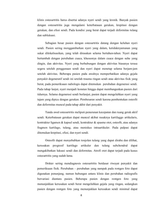 klinis osteoartritis harus disertai adanya nyeri sendi yang kronik. Banyak pasien
dengan osteoartritis juga mengalami keterbatasan gerakan, krepitasi dengan
gerakan, dan efusi sendi. Pada kondisi yang berat dapat terjadi deformitas tulang
dan subluksasi.

      Sebagian besar pasien dengan osteoartritis datang dengan keluhan nyeri
sendi. Pasien sering menggambarkan nyeri yang dalam, ketidaknyamanan yang
sukar dilokalisasikan, yang telah dirasakan selama bertahun-tahun. Nyeri dapat
bertambah dengan perubahan cuaca, khususnya dalam cuaca dengan suhu yang
dingin, dan aktivitas. Nyeri yang berhubungan dengan aktivitas biasanya terasa
segera setelah penggunaan sendi dan nyeri dapat menetap selama berjam-jam
setelah aktivitas. Beberapa pasien pada awalnya memperhatikan adanya gejala
penyakit degeneratif sendi ini setelah trauma ringan sendi atau aktivitas fisik yang
berat, pada pemeriksaan radiologis dapat ditemukan perubahan degenerasi sendi.
Pada tahap lanjut, nyeri menjadi konstan hingga dapat membangunkan pasien dari
tidurnya. Selama degenerasi sendi berlanjut, pasien dapat mengeluhkan nyeri yang
tajam yang dipicu dengan gerakan. Pembesaran sendi karena pembentukan osteofit
dan deformitas muncul pada tahap akhir dari penyakit.

      Tanda awal osteoartritis meliputi penurunan kecepatan dan ruang gerak aktif
sendi. Keterbatasan gerakan dapat muncul akibat rusaknya kartilaggo artikularis,
kontraktur ligamen & kapsul sendi, kontraktur & spasme otot, osteofit, atau adanya
fragmen kartilago, tulang, atau meniskus intraartikuler. Pada palpasi dapat
ditemukan krepitasi, efusi, dan nyeri sendi.

      Osteofit dapat menyebabkan tonjolan tulang yang dapat diraba dan dilihat,
kerusakan    progresif   kartilago   artikuler   dan   tulang   subchondral   dapat
mengakibatkan luksasi sendi dan deformitas. Atrofi otot dapat terjadi pada kasus
osteoartritis yang sudah lama.

      Dokter sering mendiagnosis osteoartritis berdasar riwayat penyakit dan
pemeriksaan fisik. Perubahan – perubahan yang nampak pada rontgen foto dapat
digunakan penunjang, namun hubungan antara klinis dan perubahan radiografis
bervariasi diantara pasien. Beberapa pasien dengan rontgen foto yang
menunjukkan kerusakan sendi berat mengeluhkan gejala yang ringan, sedangkan
pasien dengan rontgen foto yang menunjukkan kerusakan sendi minimal dapat

                                     8
 