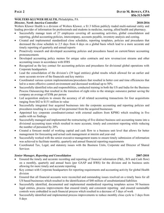 PAGE 2 DAVID M. BOWEN, CPA
856-313-5699
WOLTERS KLUWER HEALTH, Philadelphia, PA
Director, North America Controller 2010-2016
Wolters Kluwer Health is a division of Wolters Kluwer, a $1.3 billion publicly traded multi-national entity and
leading provider of information for professionals and students in medicine, nursing, allied health and pharmacy.
• Successfully manage team of 27 employees covering all accounting activities, global consolidation and
reporting, global accounting policies, intercompany, accounts payable, inventory analysis and costing.
• Created and implemented standardized close schedules, reporting templates, policies and procedures that
decreased the close schedule to 2.5 days from 4 days on a global basis which lead to a more accurate and
timely reporting of quarterly and annual reports
• Proactively research and developed accounting policies and procedures based on current/future accounting
pronouncements
• Developed accounting policy memos for unique sales contracts and new revenue/cost streams and other
accounting issues in accordance with IFRS
• Recognized as the key contact for accounting policies and procedures for divisional global operations with
Corporate headquarters
• Lead the consolidation of the division’s (39 legal entities) global results which allowed for an earlier and
more accurate review of the financials and key metrics
• Coordinated various system implementations/procedures that resulted in better cost and time efficiencies that
led to a more effective control environment and decreased workload up to 50%
• Successfully identified roles and responsibilities, conducted training in both the US and India for the Business
Process Outsourcing that resulted in the transition of eight roles to the strategic outsource partner saving the
company an average of $30k per person
• Led acquisition analysis to ensure the accuracy of all related accounting transactions for four acquisitions
ranging from $42 to $151 million in value
• Successfully integrated four acquired businesses into the corporate accounting and reporting policies and
procedures resulting in a savings of ten personnel from the acquired businesses
• Appointed key corporate coordinator/contact with external auditors from KPMG which resulting in five
audits with no findings
• Successfully managed and implemented the restructuring of five distinct business unit accounting teams into a
divisional accounting team which resulted in more accurate, timely and consistent reporting while reducing
the number of personnel by 20%
• Created a forecast model of working capital and cash flow to a business unit level that allows for better
management for forecasting and actual cash management at interim and year-end
• Successfully worked with the senior executive management teams to ensure timely submission of information
was achieved to facilitate monthly, quarterly and annual financial reporting requirements
• Coordinated Tax, Legal, and statutory issues with the Business Units, Corporate and Director of Shared
Services
Senior Manager, Reporting and Consolidation 2007-2010
• Ensured the timely and accurate recording and reporting of financial information (P&L, B/S and Cash flow)
on a monthly, quarterly and annual basis (per GAAP and IFRS) for the division and its business units
allowing for more timely and accurate reporting
• Key contact with Corporate headquarters for reporting requirements and accounting activity for global Health
division
• Ensured that all financial accounts were reconciled and outstanding issues resolved on a timely basis for all
US based businesses which resulted in the identification of $40 million of unsubstantiated liabilities
• Successfully identified, documented and implemented standardized reporting templates across 50 business
legal entities, process improvements that ensured timely and consistent reporting and ensured sustainable
controls were embedded in each financial process which resulted in a decrease of 3 days of work
• Successfully identified and implemented process improvements to reduce monthly close cycle to 3 days from
8 days
 