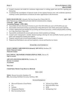 PAGE 3 DAVID M. BOWEN, CPA
856-313-5699
• Created a business unit model for continuous improvement in working capital and cash flow reporting and
forecasting
• Coordinated the consolidation of financial results of four separate business units with worldwide operations
resulting in earlier identification of financial risk and/or opportunities to the businesses
ZONE TELECOM, INC. (formerly The Furst Group, Inc.) Cherry Hill, NJ 2003 – 2007
Zone Telecom was a $120 million privately held tele-communications company.
Controller (2003 - 2007)
Accounting Manager (1999- 2003)
• Successfully led team allowing for business to grow from $10 million per year to $120 million per year
• Successfully restructured existing accounting team which allowed for more timely and accurate reporting
• Created, implemented and managed all accounting and financial processes, controls and procedures resulting
in a 3 day close from 15 day close
• Successfully coordinated all external audit activities which resulted in no findings
• Created senior management’s monthly financial package allowing for more profitably business growth and
better cash management funding and outflows
• Prepared, analyzed and reviewed annual budget of company
• Prepared and filed federal, state and local regulatory, income and franchise tax returns
OTHER RELATED EXPERIENCE
FLEET CREDIT CARD SERVICES (formerly ADVANTA), Horsham, PA
Senior Financial Analyst
Financial Analyst
GE CAPITAL, TRANSPORT INTERNATIONAL POOL, Devon, PA
Staff Accountant
ADVANTA BUSINESS SERVICES, Voorhees, NJ
Investor Accountant
Accountant
MILITARY
United States Marine Corps Reserves (Retired)
EDUCATION
M.B.A., Rowan University, Glassboro, NJ
B.S., Accounting, Salisbury University, Salisbury, MD
SYSTEM EXPERIENCE
• Microsoft Dynamics (Great Plains)
• Frx
• NetSuite
• Management Reporter
• Best Accounting System
• Advance Excel Skills
• Microsoft Office Suite
• HFM
• IQ Reporting Tool
 