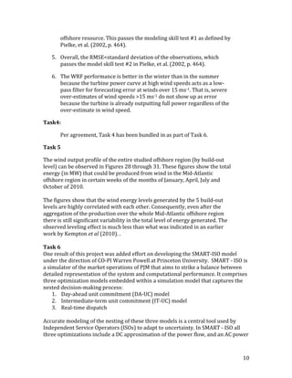 10	
offshore	resource.	This	passes	the	modeling	skill	test	#1	as	defined	by	
Pielke,	et	al.	(2002,	p.	464).	
5.	 Overall,	the	RMSE<standard	deviation	of	the	observations,	which	
passes	the	model	skill	test	#2	in	Pielke,	et	al.	(2002,	p.	464).	
6.	 The	WRF	performance	is	better	in	the	winter	than	in	the	summer	
because	the	turbine	power	curve	at	high	wind	speeds	acts	as	a	low-
pass	filter	for	forecasting	error	at	winds	over	15	ms-1.	That	is,	severe	
over-estimates	of	wind	speeds	>15	ms-1	do	not	show	up	as	error	
because	the	turbine	is	already	outputting	full	power	regardless	of	the	
over-estimate	in	wind	speed.	
Task4:		
	 Per	agreement,	Task	4	has	been	bundled	in	as	part	of	Task	6.	
Task	5	
The	wind	output	profile	of	the	entire	studied	offshore	region	(by	build-out	
level)	can	be	observed	in	Figures	28	through	31.	These	figures	show	the	total	
energy	(in	MW)	that	could	be	produced	from	wind	in	the	Mid-Atlantic	
offshore	region	in	certain	weeks	of	the	months	of	January,	April,	July	and	
October	of	2010.	
	
The	figures	show	that	the	wind	energy	levels	generated	by	the	5	build-out	
levels	are	highly	correlated	with	each	other.	Consequently,	even	after	the	
aggregation	of	the	production	over	the	whole	Mid-Atlantic	offshore	region	
there	is	still	significant	variability	in	the	total	level	of	energy	generated.	The	
observed	leveling	effect	is	much	less	than	what	was	indicated	in	an	earlier	
work	by	Kempton	et	al	(2010).	.	
	
Task	6	
One	result	of	this	project	was	added	effort	on	developing	the	SMART-ISO	model	
under	the	direction	of	CO-PI	Warren	Powell	at	Princeton	University.		SMART	-	ISO	is	
a	simulator	of	the	market	operations	of	PJM	that	aims	to	strike	a	balance	between	
detailed	representation	of	the	system	and	computational	performance.	It	comprises	
three	optimization	models	embedded	within	a	simulation	model	that	captures	the	
nested	decision-making	process:	
1. Day-ahead	unit	commitment	(DA-UC)	model	
2. Intermediate-term	unit	commitment	(IT-UC)	model	
3. Real-time	dispatch		
	
Accurate	modeling	of	the	nesting	of	these	three	models	is	a	central	tool	used	by	
Independent	Service	Operators	(ISOs)	to	adapt	to	uncertainty.	In	SMART	-	ISO	all	
three	optimizations	include	a	DC	approximation	of	the	power	flow,	and	an	AC	power	
 