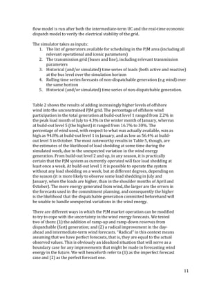 11	
flow	model	is	run	after	both	the	intermediate-term	UC	and	the	real-time	economic	
dispatch	model	to	verify	the	electrical	stability	of	the	grid.	
	
The	simulator	takes	as	inputs:	
1. The	list	of	generators	available	for	scheduling	in	the	PJM	area	(including	all	
relevant	operational	and	iconic	parameters)	
2. The	transmission	grid	(buses	and	line),	including	relevant	transmission	
parameters	
3. Historical	(and/or	simulated)	time	series	of	loads	(both	active	and	reactive)	
at	the	bus	level	over	the	simulation	horizon	
4. Rolling	time	series	forecasts	of	non-dispatchable	generation	(e.g	wind)	over	
the	same	horizon	
5. Historical	(and/or	simulated)	time	series	of	non-dispatchable	generation.	
	
	
Table	2	shows	the	results	of	adding	increasingly	higher	levels	of	offshore	
wind	into	the	unconstrained	PJM	grid.	The	percentage	of	offshore	wind	
participation	in	the	total	generation	at	build-out	level	1	ranged	from	2.2%	in	
the	peak	load	month	of	July	to	4.3%	in	the	winter	month	of	January,	whereas	
at	build-out	level	5	(the	highest)	it	ranged	from	16.7%	to	30%.	The	
percentage	of	wind	used,	with	respect	to	what	was	actually	available,	was	as	
high	as	94.8%	at	build-out	level	1	in	January,	and	as	low	as	56.4%	at	build-
out	level	5	in	October.	The	most	noteworthy	results	in	Table	5,	though,	are	
the	estimates	of	the	likelihood	of	load	shedding	at	some	time	during	the	
simulated	week,	due	to	the	unexpected	variation	in	the	wind	energy	
generation.	From	build-out	level	2	and	up,	in	any	season,	it	is	practically	
certain	that	the	PJM	system	as	currently	operated	will	face	load	shedding	at	
least	once	a	week.	At	build-out	level	1	it	is	possible	to	operate	the	system	
without	any	load	shedding	on	a	week,	but	at	different	degrees,	depending	on	
the	season	(it	is	more	likely	to	observe	some	load	shedding	in	July	and	
January,	when	the	loads	are	higher,	than	in	the	shoulder	months	of	April	and	
October).	The	more	energy	generated	from	wind,	the	larger	are	the	errors	in	
the	forecasts	used	in	the	commitment	planning,	and	consequently	the	higher	
is	the	likelihood	that	the	dispatchable	generation	committed	beforehand	will	
be	unable	to	handle	unexpected	variations	in	the	wind	energy.	
	
There	are	different	ways	in	which	the	PJM	market	operation	can	be	modified	
to	try	to	cope	with	the	uncertainty	in	the	wind	energy	forecasts.	We	tested	
two	of	them:	(1)	the	addition	of	ramp-up	and	ramp-down	reserves	from	
dispatchable	(fast)	generation;	and	(2)	a	radical	improvement	in	the	day-
ahead	and	intermediate-term	wind	forecasts.	“Radical”	in	this	context	means	
assuming	that	we	have	perfect	forecasts,	that	is,	they	are	equal	to	the	actual	
observed	values.	This	is	obviously	an	idealized	situation	that	will	serve	as	a	
boundary	case	for	any	improvements	that	might	be	made	in	forecasting	wind	
energy	in	the	future.	We	will	henceforth	refer	to	(1)	as	the	imperfect	forecast	
case	and	(2)	as	the	perfect	forecast	one.	
 