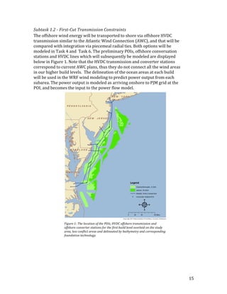 15	
Subtask	1.2	-	First-Cut	Transmission	Constraints	
The	offshore	wind	energy	will	be	transported	to	shore	via	offshore	HVDC	
transmission	similar	to	the	Atlantic	Wind	Connection	(AWC),	and	that	will	be	
compared	with	integration	via	piecemeal	radial	ties.	Both	options	will	be	
modeled	in	Task	4	and		Task	6.	The	preliminary	POIs,	offshore	conversation	
stations	and	HVDC	lines	which	will	subsequently	be	modeled	are	displayed	
below	in	Figure	1.	Note	that	the	HVDC	transmission	and	converter	stations	
correspond	to	current	AWC	plans,	thus	they	do	not	connect	all	the	wind	areas	
in	our	higher	build	levels.		The	delineation	of	the	ocean	areas	at	each	build	
will	be	used	in	the	WRF	wind	modeling	to	predict	power	output	from	each	
subarea.	The	power	output	is	modeled	as	arriving	onshore	to	PJM	grid	at	the	
POI,	and	becomes	the	input	to	the	power	flow	model.	
Figure	1:	The	location	of	the	POIs,	HVDC	offshore	transmission	and	
offshore	converter	stations	for	the	first	build	level	overlaid	on	the	study	
area,	less	conflict	areas	and	delineated	by	bathymetry	and	corresponding	
foundation	technology.	
 