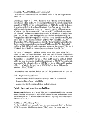 16	
Subtask	1.3	Model	First-Cut	Losses	(Milestone)	
The	estimated	transmission	and	conversion	losses	in	the	HVDC	system	are	
about	3%.	
	
According	to	Negra	et	al.	(2006)	the	losses	of	an	offshore	converter	station	
are	between	0.11%	and	0.7%	depending	on	the	load.	The	line	losses	per	mile	
range	from	0.007%	per	km	for	long	distances	to	0.02%	for	shorter	distances,	
depending	on	the	length	of	the	cabling	(data	from	Negra	et	al.,	2006).	The	
AWC	transmission	system	consists	of	a	converter	station	offshore	to	convert	
AC	power	from	the	turbines	to	DC,	1300	km	of	HVDC	cabling	(both	onshore	
and	offshore),	and	a	converter	station	onshore	to	convert	back	to	AC	for	the	
grid.	Thus,	for	a	1000	MW	wind	project	150	km	from	shore	(assuming	on	
average,	some	lateral	travel	plus	the	run	to	the	shore	converter	station),	the	
losses	from	the	wind	farm	to	onshore	grid	via	HVDC	would	be	2.6-2.9%	
(Negra	et	al.,	2006).	That	calculation	done	for	this	project	corresponds	with	
the	internal	assessment	of	the	maximum	AWC	losses	of	2.79%	during	full-
load	for	a	1000	MW	wind	project	with	two	converter	stations	and	1300	km	of	
320	kV-dc	lines	(D.	Ozkan,	personal	communication,	June	24,	2012).	
	
For	radial	AC	ties	from	a	1000	MW	project	50	km	from	shore	using	230	kV	
cables	the	total	line	losses	would	be	1.96%.	The	total	line	loss	is	composed	of	
the	submarine	loss	of	0.0718	MW	per	km	at	50	km	and	4	required	cables	plus	
the	land	loss	of	0.0653	MW	per	km	at	20	km	and	4	required	cables.	If	138	kV	
cables	are	used	instead,	the	total	line	losses	would	be	2.86%.	The	total	loss	is	
composed	of	the	submarine	loss	of	0.07	MW	per	km	at	50	km	and	6	required	
cables	(21	MW)	plus	the	land	loss	of	0.0630	MW	per	km	at	20	km	and	6	
required	cables	(7.56	MW).	
	
The	combined	28.6	MW	loss	divided	by	1000	MW	project	yields	a	2.86%	loss.		
	
Task	1	Key	Results	&	Outcomes:	
• Determined	the	five	offshore	wind	build-out	levels	to	be	modeled	
• Determined	the	offshore	wind	POIs	
• Assessed	the	line	losses	calculations	and	parameters	
	
Task	2	–	Bathymetric	and	Use	Conflict	Maps	
	
Deliverable:	Build-out	Area	Maps.		The	task	objective	is	to	identify	the	areas	
where	offshore	wind	projects	could	likely	be	constructed	off	the	coast	of	the	
PJM	ISO	region	and	to	determine	how	much	wind	capacity	would	be	injected	
into	each	of	the	POIs.	
	
Build	Level	1:	Wind	Energy	Areas	
For	the	first	build	level	we	model	wind	projects	constructed	only	in	the	four	
BOEM	designated	Wind	Energy	Areas	(WEA)	within	the	study	area.		In	
 