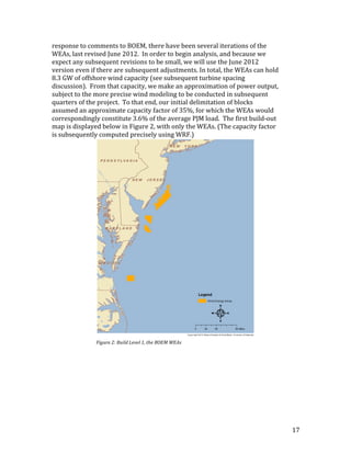 17	
response	to	comments	to	BOEM,	there	have	been	several	iterations	of	the	
WEAs,	last	revised	June	2012.		In	order	to	begin	analysis,	and	because	we	
expect	any	subsequent	revisions	to	be	small,	we	will	use	the	June	2012	
version	even	if	there	are	subsequent	adjustments.	In	total,	the	WEAs	can	hold	
8.3	GW	of	offshore	wind	capacity	(see	subsequent	turbine	spacing	
discussion).		From	that	capacity,	we	make	an	approximation	of	power	output,	
subject	to	the	more	precise	wind	modeling	to	be	conducted	in	subsequent	
quarters	of	the	project.		To	that	end,	our	initial	delimitation	of	blocks	
assumed	an	approximate	capacity	factor	of	35%,	for	which	the	WEAs	would	
correspondingly	constitute	3.6%	of	the	average	PJM	load.		The	first	build-out	
map	is	displayed	below	in	Figure	2,	with	only	the	WEAs.	(The	capacity	factor	
is	subsequently	computed	precisely	using	WRF.)		
Figure	2:	Build	Level	1,	the	BOEM	WEAs	
 