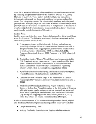 18	
After	the	BOEM	WEA	build	out,	subsequent	build-out	levels	are	determined	
by	assessing	less	precise	factors	from	the	literature	(Dhanju	et	al.,	2008;	
Sheridan	et	al.,	2012).		These	factors	include:	bathymetry,	foundation	
technologies,	distance	from	shore,	and	social	and	environmental	conflict	
areas.		This	study	only	assesses	the	commercially	available	technologies	of	
gravity	based,	monopile,	or	jacket	structures.		Based	on	European	experience	
gravity	based	and	monopiles	can	be	installed	to	bathymetries	of	35-meters	at	
which	point	jacket	structures	become	more	cost-effective.		Jacket	structures	
can	in	turn	be	installed	to	depths	of	60-meters.	
Conflict	Areas	
Conflict	areas	are	defined,	as	zones	that	we	believe	are	less	likely	for	offshore	
wind	development.		The	following	studies	and	databases	were	reviewed	to	
determine	potential	conflict	areas:	
1.	 Prior	peer-reviewed,	published	articles	defining	and	delineating	
potentially	incompatible	social	or	environmental	ocean	uses	such	as	
designated	fish	havens,	shipping	lanes,	military	areas	or	obstruction	
of	beach	views	(see	Dhanju	et	al.,	2008;	Sheridan	et	al.,	2012;	
Firestone,	Kempton	&	Krueger	2009,	Firestone	et	al	2012;	Lilley	et	al	
2010)		
2.	 A	published	Masters’	Thesis,	“The	offshore	wind	power	potential	in	
PJM:	A	regional	resource	assessment,”	research	performed	by	Scott	
Baker.		The	thesis	includes	an	assessment	of	environmental	and	
human-use	conflict	areas	within	PJM	and	delineates	regions	by	
offshore	wind	bottom-mounting	technology	(Baker,	2011).	
3.	 A	privately	commissioned	study	by	Atlantic	Grid	Development	(AGD)	
required	to	assess	where	to	plan	and	install	the	AWC.	
4.	 Consultation	with	Frederick	Engle	of	the	Department	of	Defense	
regarding	military	exclusion	zones	(personal	communication,	June	1,	
2012).	
5.	 The	Delaware	Marine	Spatial	Planning	Project	performed	by	the	
Center	of	Carbon-free	Power	Integration	at	the	University	of	Delaware	
which	includes	a	careful	analysis	of	marine	mammal,	sea	turtle	and	
avian	activity,	geological	paleochannels,	and	human-use	conditions	
(e.g.	fishing	and	shipping)	off	the	Mid-Atlantic	(Bates	et	al.,	2012).		
Some	data	sets	do	not	extend	across	the	entire	PJM	region.	
Based	on	our	assessment	of	the	aforementioned	published	articles,	reports	
and	databases,	the	following	factors	creating	conflict	areas	were	included:	
•	 Designated	Shipping	Lanes	
•	 Military	Conflict	for	North	Carolina,	Virginia	&	Delaware	Coast	
 
