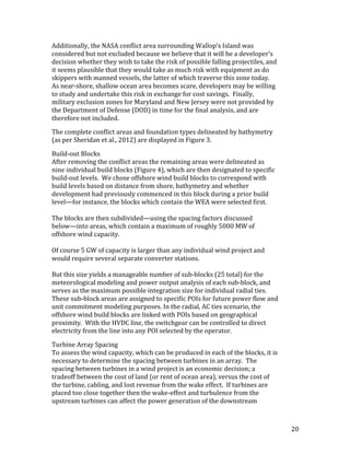 20	
Additionally,	the	NASA	conflict	area	surrounding	Wallop’s	Island	was	
considered	but	not	excluded	because	we	believe	that	it	will	be	a	developer’s	
decision	whether	they	wish	to	take	the	risk	of	possible	falling	projectiles,	and	
it	seems	plausible	that	they	would	take	as	much	risk	with	equipment	as	do	
skippers	with	manned	vessels,	the	latter	of	which	traverse	this	zone	today.		
As	near-shore,	shallow	ocean	area	becomes	scare,	developers	may	be	willing	
to	study	and	undertake	this	risk	in	exchange	for	cost	savings.		Finally,	
military	exclusion	zones	for	Maryland	and	New	Jersey	were	not	provided	by	
the	Department	of	Defense	(DOD)	in	time	for	the	final	analysis,	and	are	
therefore	not	included.	
The	complete	conflict	areas	and	foundation	types	delineated	by	bathymetry	
(as	per	Sheridan	et	al.,	2012)	are	displayed	in	Figure	3.	
Build-out	Blocks	
After	removing	the	conflict	areas	the	remaining	areas	were	delineated	as	
nine	individual	build	blocks	(Figure	4),	which	are	then	designated	to	specific	
build-out	levels.		We	chose	offshore	wind	build	blocks	to	correspond	with	
build	levels	based	on	distance	from	shore,	bathymetry	and	whether	
development	had	previously	commenced	in	this	block	during	a	prior	build	
level—for	instance,	the	blocks	which	contain	the	WEA	were	selected	first.	
	
The	blocks	are	then	subdivided—using	the	spacing	factors	discussed	
below—into	areas,	which	contain	a	maximum	of	roughly	5000	MW	of	
offshore	wind	capacity.		
	
Of	course	5	GW	of	capacity	is	larger	than	any	individual	wind	project	and	
would	require	several	separate	converter	stations.			
	
But	this	size	yields	a	manageable	number	of	sub-blocks	(25	total)	for	the	
meteorological	modeling	and	power	output	analysis	of	each	sub-block,	and	
serves	as	the	maximum	possible	integration	size	for	individual	radial	ties.		
These	sub-block	areas	are	assigned	to	specific	POIs	for	future	power	flow	and	
unit	commitment	modeling	purposes.	In	the	radial,	AC	ties	scenario,	the	
offshore	wind	build	blocks	are	linked	with	POIs	based	on	geographical	
proximity.		With	the	HVDC	line,	the	switchgear	can	be	controlled	to	direct	
electricity	from	the	line	into	any	POI	selected	by	the	operator.	
Turbine	Array	Spacing	
To	assess	the	wind	capacity,	which	can	be	produced	in	each	of	the	blocks,	it	is	
necessary	to	determine	the	spacing	between	turbines	in	an	array.		The	
spacing	between	turbines	in	a	wind	project	is	an	economic	decision;	a	
tradeoff	between	the	cost	of	land	(or	rent	of	ocean	area),	versus	the	cost	of	
the	turbine,	cabling,	and	lost	revenue	from	the	wake	effect.		If	turbines	are	
placed	too	close	together	then	the	wake-effect	and	turbulence	from	the	
upstream	turbines	can	affect	the	power	generation	of	the	downstream	
 