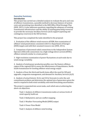 5	
Executive	Summary	
Introduction	
This	project	has	carried	out	a	detailed	analysis	to	evaluate	the	pros	and	cons	
of	offshore	transmission,	a	possible	method	to	decrease	balance-of-system	
costs	and	permitting	time	identified	in	the	DOE	Office	Wind	Strategic	Plan	
(DOE,	2011).	It	also	addresses	questions	regarding	the	adequacy	of	existing	
transmission	infrastructure	and	the	ability	of	existing	generating	resources	
to	provide	the	necessary	Ancillary	Services	(A/S)	support	(spinning	and	
contingency	reserves)	in	the	ISO	territory.	
This	project	has	completed	the	tasks	identified	in	the	proposal:		
1.		Evaluation	of	the	offshore	wind	resource	off	PJM,	then	examination	of	
offshore	wind	penetrations	consistent	with	U.S.	Department	of	Energy’s	
(DOE)	targets	and	with	their	assumed	resource	size	(DOE,	2011).	
2.		Comparison	of	piecemeal	radial	connections	to	the	Independent	System	
Operator	(ISO)	with	connections	via	a	high-voltage	direct	current	(HVDC)	
offshore	network	similar	to	a	team	partner.	
3.		High-resolution	examination	of	power	fluctuations	at	each	node	due	to	
wind	energy	variability
4.		Analysis	of	wind	power	production	profiles	over	the	Eastern	offshore	
region	of	the	regional	ISO	to	assess	the	effectiveness	of	long-distance,	North-
South	transmission	for	leveling	offshore	wind	energy	output			
5.		Analysis	of	how	the	third	and	fourth	items	affect	the	need	for	ISO	grid	
upgrades,	congestion	management,	and	demand	for	Ancillary	Services	(A/S)			
6.		Analysis	of	actual	historic	36-hr	and	24-hr	forecasts	to	solve	the	unit	
commitment	problem	and	determine	the	optimal	mix	of	generators	given	the	
need	to	respond	to	both	wind	variability	and	wind	forecasting	uncertainties.	
The	project	is	separated	into	seven	tasks,	each	which	aim	at	achieving	the	
above	six	objectives:	
Task	1:	Analysis	of	offshore	transmission	nodes	at	various	levels	of	
wind	capacity	build-out	
	 Task	2:	Bathymetric	and	use	conflict	mapping	
	 Task	3:	Weather	Forecasting	Model	(WRF)	output	
	 Task	4:	Power	Flow	Model	
	 Task	5:	Analysis	of	offshore	wind	leveling	
 