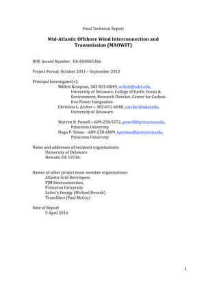 1	
Final	Technical	Report	
	
Mid-Atlantic	Offshore	Wind	Interconnection	and	
Transmission	(MAOWIT)	
	
	
DOE	Award	Number:		DE-EE0005366	
	
Project	Period:	October	2011	–	September	2015	
	
Principal	Investigator(s):		
	 	 Willett	Kempton,	302-831-0049,	willett@udel.edu,	
University	of	Delaware,	College	of	Earth,	Ocean	&		
	 	 	 Environment;	Research	Director,	Center	for	Carbon-	
	 	 	 free	Power	Integration	
	 	 Christina	L.	Archer	–	302-831-6640,	carcher@udel.edu,			
	 	 	 University	of	Delaware	
	 	
	 	 Warren	B.	Powell	–	609-258-5272,	powell@princeton.edu,		
	 	 	 Princeton	University	
	 	 Hugo	P.	Simao	–	609-258-6809,	hpsimao@princeton.edu,
Princeton	University	
	
Name	and	addresses	of	recipient	organizations:	
	 University	of	Delaware	
	 Newark,	DE	19716	
	
	
Names	of	other	project	team	member	organizations:	
	 Atlantic	Grid	Developers	
	 PJM	Interconnection	
	 Princeton	University	
	 Sailor’s	Energy	(Michael	Dvorak)	
	 TransElect	(Paul	McCoy)	
	
Date	of	Report	
	 5	April	2016	
	
	
	
	
	
	
 
