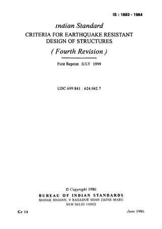 IS:1893-1984
lndian Standard
CRITERIA FOR EARTHQUAKE RESISTANT
DESIGN OF STRUCTURES
(Fourth Revision )
First Reprint JULY 1999
UDC 699.841 : 624.042.7
0 Copyright 1986
BUREAU OF INDIAN STANDARDS
MANAK BHAVAN, 9 BAHADUR SHAH ZAFAR MARG
NEW DELHI 110002
Gr 14 June 1986
( Reaffirmed 1998 )
 