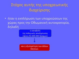 Στόχος αυτής της υποχρεωτικής
διαχείρισης
• ήταν η εκπλήρωση των υποχρεώσεων της
χώρας προς την Οθωμανική αυτοκρατορία,
δηλαδή
η καταβολή
της πολεμικής αποζημίωσης
ύψους 92.000.000 δραχμών
και η εξυπηρέτηση των άλλων
δανείων.
 