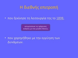 Η διεθνής επιτροπή
• που ξεκίνησε τη λειτουργία της το 1898,
• που χορηγήθηκε με την εγγύηση των
Δυνάμεων.
αντιμετώπισε τις τρέχουσες
ανάγκες με ένα μεγάλο δάνειο,
 