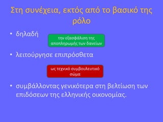 Στη συνέχεια, εκτός από το βασικό της
ρόλο
• δηλαδή
• λειτούργησε επιπρόσθετα
• συμβάλλοντας γενικότερα στη βελτίωση των
επιδόσεων της ελληνικής οικονομίας.
την εξασφάλιση της
αποπληρωμής των δανείων
ως τεχνικό συμβουλευτικό
σώμα
 
