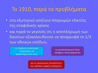 Το 1910, παρά τα προβλήματα
• στο εξωτερικό ισοζύγιο πληρωμών εξαιτίας
της σταφιδικής κρίσης
• και παρά το γεγονός ότι η αποπληρωμή των
δανείων εξακολουθούσε να απορροφά το 1/3
των εθνικών εσόδων,
τα δημόσια οικονομικά
μπορούσαν να
χαρακτηριστούν υγιή
οι προϋπολογισμοί ήταν
ελαφρώς πλεονασματικοί
και οι οικονομικές δυνατότητες
του κράτους σαφώς αυξημένες.
 