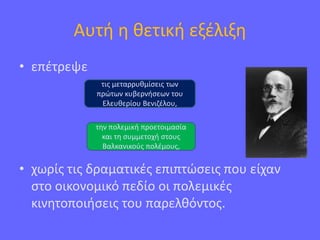 Αυτή η θετική εξέλιξη
• επέτρεψε
• χωρίς τις δραματικές επιπτώσεις που είχαν
στο οικονομικό πεδίο οι πολεμικές
κινητοποιήσεις του παρελθόντος.
τις μεταρρυθμίσεις των
πρώτων κυβερνήσεων του
Ελευθερίου Βενιζέλου,
την πολεμική προετοιμασία
και τη συμμετοχή στους
Βαλκανικούς πολέμους,
 