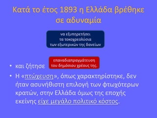 Κατά το έτος 1893 η Ελλάδα βρέθηκε
σε αδυναμία
• και ζήτησε
• Η «πτώχευση», όπως χαρακτηρίστηκε, δεν
ήταν ασυνήθιστη επιλογή των φτωχότερων
κρατών, στην Ελλάδα όμως της εποχής
εκείνης είχε μεγάλο πολιτικό κόστος.
να εξυπηρετήσει
τα τοκοχρεολύσια
των εξωτερικών της δανείων
επαναδιαπραγμάτευση
του δημόσιου χρέους της.
 
