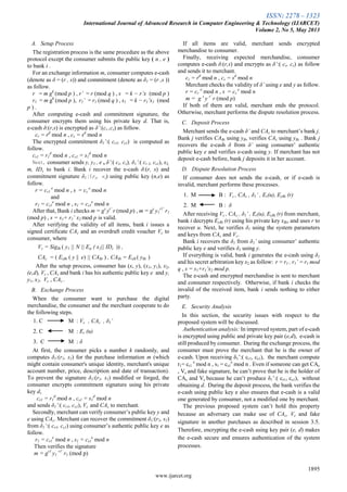 ISSN: 2278 – 1323
International Journal of Advanced Research in Computer Engineering & Technology (IJARCET)
Volume 2, No 5, May 2013
1895
www.ijarcet.org
A. Setup Process
The registration process is the same procedure as the above
protocol except the consumer submits the public key ( n , e )
to bank i .
For an exchange information m, consumer computes e-cash
(denote as δ = (r , s))and commitment (denote as δ1 = (r ,s ))
as follow.
r = m gk
(mod p ) , r’ = r (mod q ) , s = k − r’x (mod p )
r1 = m gk
(mod p ), r1’ = r1 (mod q ) , s1 = k − r1’x1 (mod
p ) .
After computing e-cash and commitment signature, the
consumer encrypts them using his private key d. That is,
e-cash δ:(r,s) is encrypted as δ’:(cr ,cs) as follow.
cr = rd
mod n , cs = sd
mod n
The encrypted commitment δ1’:( cr1, cs1) is computed as
follow.
cr1 = r1
d
mod n , cs1 = s1
d
mod n
Next, consumer sends y, y1 , e , δ’:( cr, cs), δ1’:( cr 1, cs1), x2,
m, IDc to bank i. Bank i recover the e-cash δ:(r, s) and
commitment signature δ1(r1, s1) using public key (n,e) as
follow.
r = cr1
e
mod n , s = cs
e
mod n
and
r1 = cr1
e
mod n , s1 = cs1
e
mod n
After that, Bank i checks m = gs
yr’
r (mod p) , m = gs
y1
r1’
r1
(mod p) , s = s1+ r1’ x2 mod p is valid.
After verifying the validity of all items, bank i issues a
signed certificate CAc and an overdraft credit voucher Vc to
consumer, where
Vc = SigBi ( y1 || N || Eψ ( x2|| IDc )) ,
CAc = ( ExBi ( y || e) || CABi ) , CABi = ExB ( yBi )
After the setup process, consumer has (x, y), (x1, y1), x2,
(e,d), Vc , CAc and bank i has his authentic public key e and y,
y1, x2, Vc , CAc .
B. Exchange Process
When the consumer want to purchase the digital
merchandise, the consumer and the merchant cooperate to do
the following steps.
1. C M : Vc , CAc , δ1’
2. C M : Er (u)
3. C M : δ
At first, the consumer picks a number k randomly, and
computes δ1:(r1, s1) for the purchase information m (which
might contain consumer's unique identity, merchant's unique
account number, price, description and date of transaction).
To prevent the signature δ1:(r1, s1) modified or forged, the
consumer encrypts commitment signature using his private
key d,
cr1 = r1
d
mod n , cs1 = s1
d
mod n
and sends δ1’:( cr1, cs1), Vc and CAc to merchant.
Secondly, merchant can verify consumer’s public key y and
e using CAc. Merchant can recover the commitment δ1:(r1, s1)
from δ1’:( cr1, cs1) using consumer’s authentic public key e as
follow.
r1 = cr1
e
mod n , s1 = cs1
e
mod n
Then verifies the signature
m = gs1
y1
r1’
r1 (mod p)
If all items are valid, merchant sends encrypted
merchandise to consumer.
Finally, receiving expected merchandise, consumer
computes e-cash δ:(r,s) and encrypts as δ’:( cr, cs) as follow
and sends it to merchant.
cr = rd
mod n , cs = sd
mod n
Merchant checks the validity of δ’ using e and y as follow.
r = cr
e
mod n , s = cs
e
mod n
m = g s
y r’
r (mod p)
If both of them are valid, merchant ends the protocol.
Otherwise, merchant performs the dispute resolution process.
C. Deposit Process
Merchant sends the e-cash δ’ and CAc to merchant’s bank j.
Bank j verifies CABi using yB, verifies CAc using yBi . Bank j
recovers the e-cash δ from δ’ using consumer’ authentic
public key e and verifies e-cash using y. If merchant has not
deposit e-cash before, bank j deposits it in her account.
D. Dispute Resolution Process
If consumer does not sends the e-cash, or if e-cash is
invalid, merchant performs these processes.
1. M B : Vc , CAc , δ1’ , Er(u), EyBi (r)
2. M B : δ
After receiving Vc , CAc , δ1’ , Er(u), EyBi (r) from merchant,
bank i decrypts EyBi (r) using his private key xBi, and uses r to
recover u. Next, he verifies δ1 using the system parameters
and keys from CAc and Vc.
Bank i recovers the δ1 from δ1’ using consumer’ authentic
public key e and verifies δ1 using y.
If everything is valid, bank i generates the e-cash using δ1
and his secret arbitration key x2 as follow: r = r1 , r1’ = r1 mod
q , s = s1+r1’x2 mod p.
The e-cash and encrypted merchandise is sent to merchant
and consumer respectively. Otherwise, if bank i checks the
invalid of the received item, bank i sends nothing to either
party.
E. Security Analysis
In this section, the security issues with respect to the
proposed system will be discussed.
Authentication analysis: In improved system, part of e-cash
is encrypted using public and private key pair (e,d), e-cash is
still produced by consumer. During the exchange process, the
consumer must prove the merchant that he is the owner of
e-cash. Upon receiving δ1’:( cr1, cs1), the merchant compute
r1= cr1
e
mod n , s1 = cs1
e
mod n . Even if someone can get CAc
, Vc and fake signature, he can’t prove that he is the holder of
CAc and Vc because he can’t produce δ1’:( cr1, cs1), without
obtaining d. During the deposit process, the bank verifies the
e-cash using public key e also ensures that e-cash is a valid
one generated by consumer, not a modified one by merchant.
The previous proposed system can’t hold this property
because an adversary can make use of CAc, Vc and fake
signature in another purchases as described in session 3.5.
Therefore, encrypting the e-cash using key pair (e, d) makes
the e-cash secure and ensures authentication of the system
processes.
 