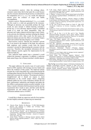 ISSN: 2278 – 1323
International Journal of Advanced Research in Computer Engineering & Technology (IJARCET)
Volume 2, No 5, May 2013
All Rights Reserved © 2013 IJARCET
1896
Non-repudiation analysis: After the exchange phase,
consumer cannot deny that he had spent the e-cash because
only the consumer who knows the private key d could perform
the computation of δ1’:( cr1, cs1),. As a result, the improved
scheme gives the evidence of origin and fulfills
non-repudiation.
Integrity analysis: Because producing δ1’:( cr1, cs1), results
that the e-cash is a valid one generated by the consumer.
Although an adversary can successfully produce the forge
e-cash, he can’t encrypt it without knowing consumer’s
private key d. If an adversary deposits forged or modified
e-cash (r’,s’), bank can check immediately. Thus, the
adversary can’t make a deposit with the forge e-cash. Clearly,
it also prevents the dishonest merchant initiating the dispute
resolution process with a fake e-cash. For this reason, the
improved scheme prevents the effects of existential forgery
attack and confirms that data integrity is not violated.
Impersonation analysis: Because the consumer’s private
key is not stored in the database of the bank, the malicious
bank employee can’t produce e-cash from the honest
consumer’s account by impersonating the consumer with the
secret key. Therefore, this incomplete information (for the
bank) enhances security against the impersonation by the
malicious bank [6].
Also, malicious bank cannot issue a consumer’s e-cash
without the consumer’s agreement. In addition, a malicious
bank cannot forge a fact of honest merchant’s double deposit.
V. CONCLUSION
This paper addresses the security issue of e-cash system
based on DSA signature with message recovery feature and
shows the weakness of that system. The improved scheme
encrypts the e-cash using public key cryptosystem during the
exchange phase that prevents the effects of existential forgery
attack and overcomes the weakness. The proposed solution is
straightforward and it should not require to much
modifications in the overall system. Hence, integrating
authentic public key for e-cash verification satisfies the two
basic requirements: authenticity and integrity and makes the
fair offline e-cash payment systems securely workable. In the
future, it needs to formalize both the protocol and the security
requirements that it needs to meet, and then verify that the
requirements are met indeed using one of the formal
verification methods such as AVISPA.
ACKNOWLEDGMENT
I would like to thank my supervisor and all of my teachers
for their helpful comments in improving our manuscript.
REFERENCES
[1] Zhaoxia, Wang Shaobin, Nu Shuwang , “A DSA Multi-Signature
Protocol and Applying in E-Bank and E-Voting”, IEEE
978-1-4244-5895-0, 2010.
[2] C-H Wang and W-M Chiang, “The Design of a Novel E-cash System
with the Fairness Property and Its Implementation in Wireless
Communications”, Department of Computer Science and Information
Engineering National Chiayi University , Journal of Computers
Vol.18, No.2, July 2007.
[3] Atsuko Miyaji, “Weakness in Message recovery signature scheme
based on discrete logarithm problems 1”, IEICE Japan Tech. Rep.,
ISEC95-11, 1994.
[4] Y.-M. Tseng, “Digital signature with message recovery using
self-certiﬁed public keys and its variants”, Applied Mathematics and
Computation 136 (2003) 203–214.
[5] C. Popescu, “A Secure E-Cash Transfer System based on the Elliptic
Curve Discrete Logarithm Problem”, INFORMATICA, vol. 22, No. 3,
395–409, 2011.
[6] T.Nishide, S.Miyazaki, K.Sakurai, “Security Analysis of Offline
E-cash Systems with Malicious Insider”, Journal of Wireless Mobile
Networks, Ubiquitous Computing, and Dependable Applications, vol.
3, number: 1/2, pp. 55-71.
[7] Lei Hu, "Fair E-cash Payment Model on Credit O", 2006 IEEE
Asia-Pacific Conference on Services Computing (APSCC 06),
12/2006.
[8] Guohua Cui, "A fair e-cash payment scheme based on credit", in Proc.
7th international conference on Electronic commerce - ICEC 05 ICEC
05, 2005.
[9] Gao, C. zhi, D. Xie, J. Li, B. Wei, and H. Tian. "Deniably
Information-Hiding Encryptions Secure against Adaptive Chosen
Ciphertext Attack", Fourth International Conference on Intelligent
Networking and Collaborative Systems, 2012.
[10] Tseng, Y.M.,"Digital signature with message recovery using
self-certified public keys and its variants", Applied Mathematics and
Computation, 20030315.
[11] Xian Zhu. "Optimistic fair-exchange protocols based on DSA
signatures", IEEE International Conference on Services Computing
2004 (SCC 2004) Proceedings 2004, 2004
[12] Al-Fayoumi, Mohammad. "Practical E-Payment Scheme",
International Journal of Computer Science Issues (IJCSI)/16940784,
20100501
[13] Zichen Li. "A new forgery attack on message recovery signatures",
Journal of Electronics (China), 07/2000
[14] Xinmei Wang. "Fair Exchange Signature Schemes", 22nd
International Conference on Advanced Information Networking and
Applications - Workshops (aina workshops 2008), 03/2008
[15] Kaisa Nyberg. "Message recovery for signature schemes based on the
discrete logarithm problem", Lecture Notes in Computer Science, 1995
Thae Nu Nge received Master degree in Information Technology from
Mandalay Technological University, Myanmar in 2009. Now she is
currently pursuing Ph.D degree in security protocols and electronic
payments systems. Research interests include cryptography, network
security, security protocols and electronic payment systems.
 