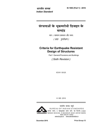 la jpukvksa osQ HkwdEijks/h fMtkbu osQ
ekunaM
Hkkx 1 lkekU; izko/ku vkSj Hkou
(NBk iqujh{k.k)
Criteria for Earthquake Resistant
Design of Structures
Part 1 General Provisions and Buildings
( Sixth Revision )
ICS 91.120.25
IS 1893 (Part 1) : 2016Hkkjrh; ekud
Indian Standard
Price Group 12December 2016
© BIS 2016
Hkkjrh; ekud C;wjks
B U R E A U O F I N D I A N S T A N D A R D S
ekud Hkou] 9 cgknqj'kkg T+kiQj ekxZ] ubZ fnYyh&110002
MANAK BHAVAN, 9 BAHADUR SHAH ZAFAR MARG
NEW DELHI-110002
www.bis.gov.in www.standardsbis.in
 