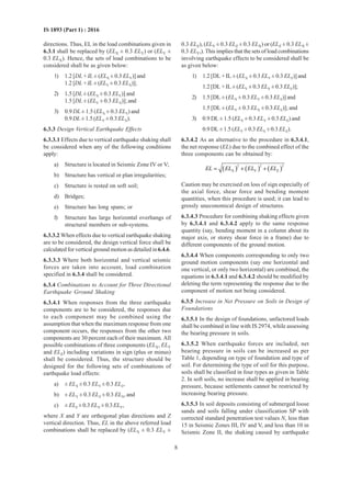 8
IS 1893 (Part 1) : 2016
directions. Thus, EL in the load combinations given in
6.3.1 shall be replaced by (ELX ± 0.3 ELY) or (ELY ±
0.3 ELX). Hence, the sets of load combinations to be
considered shall be as given below:
1) 1.2 [DL + IL ± (ELX ± 0.3 ELY)] and
1.2 [DL + IL ± (ELY ± 0.3 ELX)];
2) 1.5 [DL ± (ELX ± 0.3 ELY)] and
1.5 [DL ± (ELY ± 0.3 ELX)]; and
3) 0.9 DL ± 1.5 (ELX ± 0.3 ELY) and
0.9 DL ± 1.5 (ELY ± 0.3 ELX).
6.3.3 Design Vertical Earthquake Effects
6.3.3.1 Effects due to vertical earthquake shaking shall
be considered when any of the following conditions
apply:
a) Structure is located in Seismic Zone IV or V;
b) Structure has vertical or plan irregularities;
c) Structure is rested on soft soil;
d) Bridges;
e) Structure has long spans; or
f) Structure has large horizontal overhangs of
structural members or sub-systems.
6.3.3.2 When effects due to vertical earthquake shaking
are to be considered, the design vertical force shall be
calculated for vertical ground motion as detailed in6.4.6.
6.3.3.3 Where both horizontal and vertical seismic
forces are taken into account, load combination
specified in 6.3.4 shall be considered.
6.3.4 Combinations to Account for Three Directional
Earthquake Ground Shaking
6.3.4.1 When responses from the three earthquake
components are to be considered, the responses due
to each component may be combined using the
assumption that when the maximum response from one
component occurs, the responses from the other two
components are 30 percent each of their maximum. All
possible combinations of three components (ELX, ELY
and ELZ) including variations in sign (plus or minus)
shall be considered. Thus, the structure should be
designed for the following sets of combinations of
earthquake load effects:
a) ± ELX ± 0.3 ELY ± 0.3 ELZ,
b) ± ELY ± 0.3 ELZ ± 0.3 ELX, and
c) ± ELZ ± 0.3 ELX ± 0.3 ELY,
where X and Y are orthogonal plan directions and Z
vertical direction. Thus, EL in the above referred load
combinations shall be replaced by (ELX ± 0.3 ELY ±
0.3 ELZ), (ELY ± 0.3 ELZ ± 0.3 ELX) or (ELZ ± 0.3 ELX ±
0.3 ELY,). This implies that the sets of load combinations
involving earthquake effects to be considered shall be
as given below:
1) 1.2 [DL + IL ± (ELX ± 0.3 ELY ± 0.3 ELZ)] and
1.2 [DL + IL ± (ELY ± 0.3 ELX ± 0.3 ELZ)];
2) 1.5 [DL ± (ELX ± 0.3 ELY ± 0.3 ELZ)] and
1.5 [DL ± (ELY ± 0.3 ELX ± 0.3 ELZ)]; and
3) 0.9 DL ± 1.5 (ELX ± 0.3 ELY ± 0.3 ELZ) and
0.9 DL ± 1.5 (ELY ± 0.3 ELX ± 0.3 ELZ).
6.3.4.2 As an alternative to the procedure in 6.3.4.1,
the net response (EL) due to the combined effect of the
three components can be obtained by:
( ) ( ) ( )
2 2 2
X Y ZEL EL EL EL= + +
Caution may be exercised on loss of sign especially of
the axial force, shear force and bending moment
quantities, when this procedure is used; it can lead to
grossly uneconomical design of structures.
6.3.4.3 Procedure for combining shaking effects given
by 6.3.4.1 and 6.3.4.2 apply to the same response
quantity (say, bending moment in a column about its
major axis, or storey shear force in a frame) due to
different components of the ground motion.
6.3.4.4 When components corresponding to only two
ground motion components (say one horizontal and
one vertical, or only two horizontal) are combined, the
equations in 6.3.4.1 and 6.3.4.2 should be modified by
deleting the term representing the response due to the
component of motion not being considered.
6.3.5 Increase in Net Pressure on Soils in Design of
Foundations
6.3.5.1 In the design of foundations, unfactored loads
shall be combined in line with IS 2974, while assessing
the bearing pressure in soils.
6.3.5.2 When earthquake forces are included, net
bearing pressure in soils can be increased as per
Table 1, depending on type of foundation and type of
soil. For determining the type of soil for this purpose,
soils shall be classified in four types as given in Table
2. In soft soils, no increase shall be applied in bearing
pressure, because settlements cannot be restricted by
increasing bearing pressure.
6.3.5.3 In soil deposits consisting of submerged loose
sands and soils falling under classification SP with
corrected standard penetration test values N, less than
15 in Seismic Zones III, IV and V, and less than 10 in
Seismic Zone II, the shaking caused by earthquake
 
