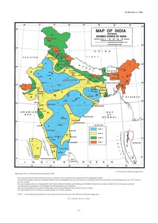 IS 1893 (Part 1) : 2016
FIG. 1 SEISMIC ZONES OF INDIA
11
© Government of India Copyright, 2016
Based upon Survey of India Political map printed in 2002.
The territorial waters of India extend into the sea to a distance of twelve nautical miles measured from the appropriate baseline.
The interstate boundaries between Arunachal Pradesh, Assam and Meghalaya shown on this map are as interpreted from the North-Eastern Areas (Reorganization) Act, 1971, but have
yet to be verified.
The state boundaries between Uttarakhand & Uttar Pradesh, Bihar & Jharkhand, and Chhattisgarh & Madhya Pradesh have not been verified by the Governments concerned.
The administrative headquarters of Chandigarh, Haryana and Punjab are at Chandigarh.
The external boundaries and coastlines of India agree with the Record/Master Copy certified by Survey of India.
The responsibility for the correctness of internal details rests with the publisher.
NOTE — Towns falling at the boundary of zones demarcation line between two zones shall be considered in higher zone.
FIG. 1 SEISMIC ZONES OF INDIA
 