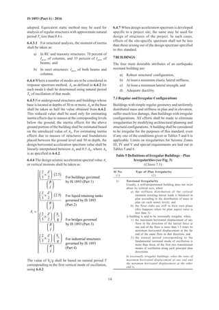 14
IS 1893 (Part 1) : 2016
adopted. Equivalent static method may be used for
analysis of regular structures with approximate natural
period Ta less than 0.4 s.
6.4.3.1 For structural analysis, the moment of inertia
shall be taken as:
a) In RC and masonry structures: 70 percent of
Igross of columns, and 35 percent of Igross of
beams; and
b) In steel structures: Igross of both beams and
columns.
6.4.4 Where a number of modes are to be considered in
response spectrum method, Ah as defined in 6.4.2 for
each mode k shall be determined using natural period
Tk of oscillation of that mode.
6.4.5 For underground structures and buildings whose
base is located at depths of 30 m or more, Ah at the base
shall be taken as half the value obtained from 6.4.2.
This reduced value shall be used only for estimating
inertia effects due to masses at the corresponding levels
below the ground; the inertia effects for the above
ground portion of the building shall be estimated based
on the unreduced value of Ah. For estimating inertia
effects due to masses of structures and foundations
placed between the ground level and 30 m depth, the
design horizontal acceleration spectrum value shall be
linearly interpolated between Ah and 0.5 Ah, where Ah
is as specified in 6.4.2.
6.4.6 The design seismic acceleration spectral value Av
or vertical motions shall be taken as:
( )
( )
a
2
2.5
3 2 For buildings governed
by IS 1893 (Part 1)
2
2.5 For liquid retaining tanks
3 2
governed by IS 1893
(Part 2)
2
3 2 g For bridges governed
by I
v
Z
R
I
Z
R
I
A
SZ
R
I
 
×  
 
  
 
×  
 
  
=
  
×      
 
  
a
S 1893 (Part 3)
2
For industrial structures3 2 g
governed by IS 1893
(Part 4)
SZ
R
I


















   ×      

    
The value of Sa/g shall be based on natural period T
corresponding to the first vertical mode of oscillation,
using 6.4.2.
6.4.7 When design acceleration spectrum is developed
specific to a project site, the same may be used for
design of structures of the project. In such cases,
effects of the site-specific spectrum shall not be less
than those arising out of the design spectrum specified
in this standard.
7BUILDINGS
The four main desirable attributes of an earthquake
resistant building are:
a) Robust structural configuration,
b) At least a minimum elastic lateral stiffness,
c) At least a minimum lateral strength, and
d) Adequate ductility.
7.1 Regular and Irregular Configurations
Buildings with simple regular geometry and uniformly
distributed mass and stiffness in plan and in elevation,
suffer much less damage, than buildings with irregular
configurations. All efforts shall be made to eliminate
irregularities by modifying architectural planning and
structural configurations. A building shall be considered
to be irregular for the purposes of this standard, even
if any one of the conditions given in Tables 5 and 6 is
applicable. Limits on irregularities for Seismic Zones
III, IV and V and special requirements are laid out in
Tables 5 and 6.
Table 5 Definitions of Irregular Buildings – Plan
Irregularities (see Fig. 3)
(Clause 7.1)
Sl No. Type of Plan Irregularity
(1) (2)
i) Torsional Irregularity
Usually, a well-proportioned building does not twist
about its vertical axis, when
a) the stiffness distribution of the vertical
elements resisting lateral loads is balanced in
plan according to the distribution of mass in
plan (at each storey level); and
b) the floor slabs are stiff in their own plane
(this happens when its plan aspect ratio is
less than 3)
A building is said to be torsionally irregular, when,
1) the maximum horizontal displacement of any
floor in the direction of the lateral force at
one end of the floor is more than 1.5 times its
minimum horizontal displacement at the far
end of the same floor in that direction; and
2) the natural period corresponding to the
fundamental torsional mode of oscillation is
more than those of the first two translational
modes of oscillation along each principal plan
directions
In torsionally irregular buildings, when the ratio of
maximum horizontal displacement at one end and
the minimum horizontal displacement at the other
end is,
 