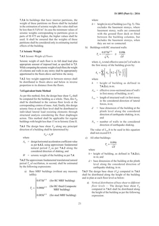 21
IS 1893 (Part 1) : 2016
7.3.6 In buildings that have interior partitions, the
weight of these partitions on floors shall be included
in the estimation of seismic weight; this value shall not
be less than 0.5 kN/m2
. In case the minimum values of
seismic weights corresponding to partitions given in
parts of IS 875 are higher, the higher values shall be
used. It shall be ensured that the weights of these
partitions shall be considered only in estimating inertial
effects of the building.
7.4 Seismic Weight
7.4.1 Seismic Weight of Floors
Seismic weight of each floor is its full dead load plus
appropriate amount of imposed load, as specified in 7.3.
Whilecomputingtheseismicweightofeachfloor,theweight
of columns and walls in any storey shall be appropriately
apportioned to the floors above and below the storey.
7.4.2 Any weight supported in between storeys shall
be distributed to floors above and below in inverse
proportion to its distance from the floors.
7.6EquivalentStaticMethod
As per this method, first, the design base shear VB shall
be computed for the building as a whole. Then, this VB
shall be distributed to the various floor levels at the
corresponding centres of mass. And, finally, this design
seismic force at each floor level shall be distributed to
individual lateral load resisting elements through
structural analysis considering the floor diaphragm
action. This method shall be applicable for regular
buildings with height less than 15 m in Seismic Zone II.
7.6.1 The design base shear VB along any principal
direction of a building shall be determined by:
VB =AhW
where
Ah = designhorizontalaccelerationcoefficientvalue
as per 6.4.2, using approximate fundamental
natural period Ta as per 7.6.2 along the
considered direction of shaking; and
W = seismic weight of the building as per 7.4.
7.6.2 The approximate fundamental translational natural
period Ta of oscillation, in second, shall be estimated
by the following expressions:
a) Bare MRF buildings (without any masonry
infills):
0.75
0.75
a
0.75
0.075 (for RC MRF building)
(for RC-Steel Composite
0.080
MRF building)
0.085 (for steel MRF building)
h
T h
h




= 



where
h = height (in m) of building (see Fig. 5). This
excludes the basement storeys, where
basement storey, walls are connected
with the ground floor deck or fitted
between the building columns, but
includes the basement storeys, when
they are not so connected.
b) Buildings with RC structural walls:
0.75
a
w
0.075 0.09h h
T
A d
= ≥
where Aw is total effective area (m2
) of walls in
the first storey of the building given by:
w
2
wi
w wi
1
0.2
N
i
L
A A
h=
     
= +   
     
∑
where
h = height of building as defined in
7.6.2(a), in m;
Awi = effective cross-sectional area of wall i
in first storey of building, in m2
;
Lwi = length of structural wall i in first storey
in the considered direction of lateral
forces, in m;
d = base dimension of the building at the
plinth level along the considered
direction of earthquake shaking, in m;
and
Nw = number of walls in the considered
direction of earthquake shaking.
The value of Lwi/h to be used in this equation
shall not exceed 0.9.
c) All other buildings:
a
0.09h
T
d
=
where
h = height of building, as defined in 7.6.2(a),
in m; and
d = base dimension of the building at the plinth
level along the considered direction of
earthquake shaking, in m.
7.6.3 The design base shear (VB) computed in 7.6.1
shall be distributed along the height of the building
and in plan at each floor level as below:
a) Vertical distribution of base shear to different
floor levels — The design base shear VB
computed in 7.6.1 shall be distributed along
the height of the building as per the following
expression:
 