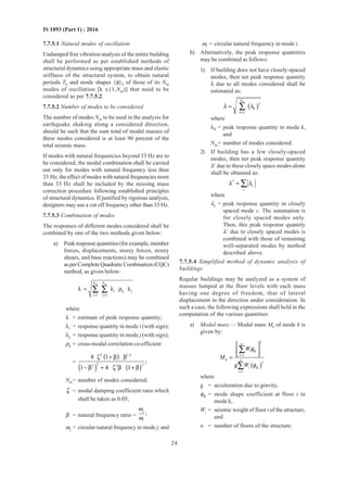 24
IS 1893 (Part 1) : 2016
7.7.5.1 Natural modes of oscillation
Undamped free vibration analysis of the entire building
shall be performed as per established methods of
structural dynamics using appropriate mass and elastic
stiffness of the structural system, to obtain natural
periods Tk and mode shapes {φ}k of those of its Nm
modes of oscillation [k ∈(1,Nm)] that need to be
considered as per 7.7.5.2.
7.7.5.2 Number of modes to be considered
The number of modes Nm to be used in the analysis for
earthquake shaking along a considered direction,
should be such that the sum total of modal masses of
these modes considered is at least 90 percent of the
total seismic mass.
If modes with natural frequencies beyond 33 Hz are to
be considered, the modal combination shall be carried
out only for modes with natural frequency less than
33 Hz; the effect of modes with natural frequencies more
than 33 Hz shall be included by the missing mass
correction procedure following established principles
of structural dynamics. If justified by rigorous analysis,
designers may use a cut off frequency other than 33 Hz.
7.7.5.3 Combination of modes
The responses of different modes considered shall be
combined by one of the two methods given below:
a) Peak response quantities (for example, member
forces, displacements, storey forces, storey
shears, and base reactions) may be combined
as per Complete Quadratic Combination (CQC)
method, as given below:
m m
i ij j
1 1
N N
i j= =
λ = λ ρ λ∑ ∑
where
λ = estimate of peak response quantity;
λi = response quantity in mode i (with sign);
λj = response quantity in mode j (with sign);
ρij = cross-modal correlation co-efficient
=
( )
( ) ( )
2 1.5
2 22 2
8 1
;
1 4 1
ζ + β β
− β + ζ β + β
Nm= number of modes considered;
ζ = modal damping coefficient ratio which
shall be taken as 0.05;
β = natural frequency ratio =
j
i
;
ω
ω
ωj = circular natural frequency in mode j; and
ωi = circular natural frequency in mode i.
b) Alternatively, the peak response quantities
may be combined as follows:
1) If building does not have closely-spaced
modes, then net peak response quantity
λ due to all modes considered shall be
estimated as:
( )
m
2
k
1
N
k
λ λ
=
= ∑
where
λk = peak response quantity in mode k,
and
Nm= number of modes considered.
2) If building has a few closely-spaced
modes, then net peak response quantity
λ∗
due to these closely space modes alone
shall be obtained as:
*
c
c
λ λ= ∑
where
λc = peak response quantity in closely
spaced mode c. The summation is
for closely spaced modes only.
Then, this peak response quantity
λ∗
due to closely spaced modes is
combined with those of remaining
well-separated modes by method
described above.
7.7.5.4 Simplified method of dynamic analysis of
buildings
Regular buildings may be analyzed as a system of
masses lumped at the floor levels with each mass
having one degree of freedom, that of lateral
displacement in the direction under consideration. In
such a case, the following expressions shall hold in the
computation of the various quantities:
a) Modal mass — Modal mass Mk of mode k is
given by:
( )
2
i ik
1
k
2
i ik
1
g
n
i
n
i
W
M
W
φ
φ
=
=
 
 
 =
∑
∑
where
g = acceleration due to gravity,
φik = mode shape coefficient at floor i in
mode k,
Wi = seismic weight of floor i of the structure,
and
n = number of floors of the structure.
 