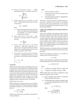 25
IS 1893 (Part 1) : 2016
b) Mode participation factor — Mode
participation factor Pk of mode k is given by:
( )
i ik
1
k
2
i ik
1
n
i
n
i
W
P
W
φ
φ
=
=
=
∑
∑
c) Design lateral force at each floor in each
mode — Peak lateral force Qik at floor i in mode
k is given by:
ik k ik k iQ A PWφ=
where
Ak = design horizontal acceleration spectrum
value as per 6.4.2 using natural period
of oscillation Tk of mode k obtained
from dynamic analysis.
d) Storey shear forces in each mode — Peak
shear force Vik acting in storey i in mode k is
given by:
ik ik
1
n
j i
V Q
= +
= ∑
e) Storey shear force due to all modes
considered — Peak storey shear force Vi in
storey i due to all modes considered, shall be
obtained by combining those due to each
mode in accordance with 7.7.5.3.
f) Lateral forces at each storey due to all modes
considered — Design lateral forces Froof at roof
level and Fi at level of floor i shall be obtained
as:
Froof = Vroof , and
Fi = Vi – Vi+1.
7.8 Torsion
7.8.1 Provision shall be made in all buildings for increase
in shear forces on the lateral force resisting elements
resulting from twisting about the vertical axis of the
building, arising due to eccentricity between the centre
of mass and centre of resistance at the floor levels. The
design forces calculated as in 7.6 and 7.7.5, shall be
applied at the displaced centre of mass so as to cause
design eccentricity (as given by 7.8.2) between the
displaced centre of mass and centre of resistance.
7.8.2 Design Eccentricity
While performing structural analysis by the Seismic
Coefficient Method or the Response Spectrum Method,
the design eccentricity edi to be used at floor i shall be
taken as:
si i
di
si i
1.5 0.05
0.05
e b
e
e b
+
= 
−
whichever gives the more severe effect on lateral force
resisting elements;
where
esi = static eccentricity at floor i,
= distance between centre of mass and centre
of resistance, and
bi = floor plan dimension of floor i, perpendicular
to the direction of force.
The factor 1.5 represents dynamic amplification factor,
and 0.05bi represents the extent of accidental
eccentricity. The above amplification of 1.5 need not
be used, when performing structural analysis by the
Time History Method.
7.9 RC Frame Buildings with Unreinforced Masonry
Infill Walls
7.9.1 In RC buildings with moment resisting frames
and unreinforced masonry (URM) infill walls, variation
of storey stiffness and storey strength shall be
examined along the height of the building considering
in-plane stiffness and strength of URM infill walls. If
storey stiffness and strength variations along the
height of the building render it to be irregular as per
Table 6, the irregularity shall be corrected especially in
Seismic Zones III, IV and V.
7.9.2 The estimation of in-plane stiffness and strength
of URM infill walls shall be based on provisions given
hereunder.
7.9.2.1 The modulus of elasticity Em (in MPa) of
masonry infill wall shall be taken as:
Em =550fm
where fm is the compressive strength of masonry prism
(in MPa) obtained as per IS 1905 or given by expression:
0.64 0.36
m b mo
0.433f f f=
where
fb = compressive strength of brick, in MPa; and
fmo = compressive strength of mortar, in MPa.
7.9.2.2 URM infill walls shall be modeled by using
equivalent diagonal struts as below:
a) Ends of diagonal struts shall be considered
to be pin-jointed to RC frame;
b) ForURMinfillwallswithoutanyopening,width
wds of equivalent diagonal strut (seeFig. 7) shall
be taken as:
0.4
ds h ds
0.175w Lα −
=
where
m
4
h
f c
sin 2
4
E t
h
E I h
θ
α
 
=   
 
 