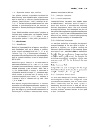 27
IS 1893 (Part 1) : 2016
7.11.3 Separation between Adjacent Units
Two adjacent buildings, or two adjacent units of the
same building with separation joint between them,
shall be separated by a distance equal to R times sum
of storey displacements ∆1 and ∆2 calculated as per
7.11.1 of the two buildings or two units of the same
building, to avoid pounding as the two buildings or
two units of the same building oscillate towards each
other.
When floor levels of the adjacent units of a building or
buildings are at the same level, the separation distance
shall be calculated as (R1∆1 + R2∆2), where R1 and ∆1
correspond to building 1, and R2 and ∆2 to building 2.
7.12 Miscellaneous
7.12.1 Foundations
Isolated RC footings without tie beams or unreinforced
strip foundations, shall not be adopted in buildings
rested on soft soils (with corrected N  10) in any
Seismic Zone. Use of foundations vulnerable to
significant differential settlement due to ground shaking
shall be avoided in buildings located in Seismic Zones
III, IV and V.
Individual spread footings or pile caps shall be
interconnected with ties (see 5.3.4.1 of IS 4326), except
when individual spread footings are directly supported
on rock, in buildings located in Seismic Zones IV and V.
All ties shall be capable of carrying, in tension and in
compression, an axial force equal toAh/4 times the larger
of the column or pile cap load, in addition to the
otherwise computed forces, subject to a minimum of
5 percent of larger of column or pile cap loads. Here,
Ah is as per 6.4.2.
Pile shall be designed and constructed to withstand
maximum curvature imposed (structural response) by
earthquake ground shaking. Design of anchorage of
piles into the pile cap shall consider combined effects,
including that of axial forces due to uplift and bending
moments due to fixity to pile cap.
7.12.2 Cantilever Projections
7.12.2.1 Vertical projections
Small-sized facilities (like towers, tanks, parapets, smoke
stacks/chimneys) and other vertical cantilever
projections attached to buildings and projecting
vertically above the roof, but not a part of the structural
system of the building, shall be designed and checked
for stability for five times the design horizontal seismic
coefficient Ah specified in 6.4.2 for that building. In the
analysis of the building, weights of these projecting
elements shall be lumped with the roof weight.
7.12.2.2 Horizontal projections
All horizontal projections of buildings (like cantilever
structural members at the porch level or higher) or
attached to buildings (like brackets, cornices and
balconies) shall be designed for five times the design
vertical coefficient Av specified in 6.4.6 for that building.
7.12.2.3 The increased design forces specified
in 7.12.2.1 and 7.12.2.2 are only for designing the
projecting parts and their connections with the main
structures, and NOT for the design of the main
structure.
7.12.3 Compound Walls
Compound walls shall be designed for the design
horizontal coefficient Ah of 1.25Z, that is, Ah calculated
using 6.4.2 with I = 1, R = 1 and Sa/g = 2.5.
7.12.4 Connections between Parts
All small items and objects of a building shall be tied to
the building or to each other to act as single unit, except
those between the separation joints and seismic joints.
These connections shall be made capable of
transmitting the forces induced in them, but not less
than 0.05 times weight of total dead and imposed load
reactions; frictional resistance shall not be relied upon
in these calculations.
 