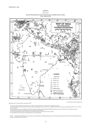 IS 1893 (Part 1) : 2016
ANNEXA
(Foreword)
MAP OF INDIA SHOWING EPICENTRES OF PAST EARTHQUAKES IN INDIA
(From Catalog of 2015)
© Government of India Copyright, 2016
Based upon Survey of India Political map printed in 2002.
The territorial waters of India extend into the sea to a distance of twelve nautical miles measured from the appropriate baseline.
The interstate boundaries between Arunachal Pradesh, Assam and Meghalaya shown on this map are as interpreted from the North-Eastern Areas (Reorganization) Act, 1971, but have
yet to be verified.
The state boundaries between Uttarakhand  Uttar Pradesh, Bihar  Jharkhand, and Chhattisgarh  Madhya Pradesh have not been verified by the Governments concerned.
The administrative headquarters of Chandigarh, Haryana and Punjab are at Chandigarh.
The external boundaries and coastlines of India agree with the Record/Master Copy certified by Survey of India.
The responsibility for the correctness of internal details rests with the publisher.
NOTE — For details regarding the up-to-date seismic activity (plotted on the Map of India), please visit the online portal of the National Centre for Seismology (NCS),
Ministry of Earth Sciences, New Delhi.
28
 