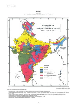 IS 1893 (Part 1) : 2016
ANNEX C
(Foreword)
MAP OF INDIA SHOWING PRINCIPAL LITHOLOGICAL GROUPS
© Government of India Copyright, 2016
Based upon Survey of India Political map printed in 2002.
The territorial waters of India extend into the sea to a distance of twelve nautical miles measured from the appropriate baseline.
The interstate boundaries between Arunachal Pradesh, Assam and Meghalaya shown on this map are as interpreted from the North-Eastern Areas (Reorganization) Act, 1971, but have
yet to be verified.
The state boundaries between Uttarakhand  Uttar Pradesh, Bihar  Jharkhand, and Chhattisgarh  Madhya Pradesh have not been verified by the Governments concerned.
The administrative headquarters of Chandigarh, Haryana and Punjab are at Chandigarh.
The external boundaries and coastlines of India agree with the Record/Master Copy certified by Survey of India.
The responsibility for the correctness of internal details rests with the publisher.
32
 