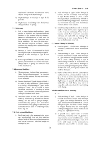 35
IS 1893 (Part 1) : 2016
sensation of vibration is like that due to heavy
objects falling inside the buildings.
ii) Slight damages in buildings of Type A are
possible.
iii) Slight waves on standing water. Sometimes
changes in flow of springs.
VI Frightening
i) Felt by most indoors and outdoors. Many
people in buildings are frightened and run
outdoors. A few persons loose their balance.
Domestic animals run out of their stalls. In
few instances, dishes and glassware may
break, and books fall down, pictures move,
and unstable objects overturn. Heavy
furniture may possibly move and small steeple
bells may ring.
ii) Damage of Grade 1 is sustained in single
buildings of Type B and in many of Type A.
Damage in some buildings of Type A is of
Grade2.
iii) Cracks up to widths of 10 mm possible in wet
ground; in mountains occasional landslips:
change in flow of springs and in level of well
water are observed.
VII Damage of Buildings
i) Most people are frightened and run outdoors.
Many find it difficult to stand. The vibration
is noticed by persons driving motor cars.
Large bells ring.
ii) InmanybuildingsofTypeCdamageofGrade 1
is caused; in many buildings of Type B damage
is of Grade 2. Most buildings of Type A suffer
damage of Grade 3, few of Grade 4. In single
instances, landslides of roadway on steep
slopes: crack in roads; seams of pipelines
damaged; cracks in stone walls.
iii) Waves are formed on water, and water is made
turbid by mud stirred up. Water levels in wells
change, and the flow of springs changes.
Sometimes dry springs have their flow
restored and existing springs stop flowing. In
isolated instances parts of sand and gravelly
banks slip off.
VIII Destruction of Buildings
i) Fright and panic; also persons driving motor
cars are disturbed. Here and there branches
of trees break off. Even heavy furniture moves
and partly overturns. Hanging lamps are
damaged in part.
ii) Most buildings of Type C suffer damage of
Grade 2, and few of Grade 3. Most buildings
of Type B suffer damage of Grade 3. Most
buildings of Type A suffer damage of Grade 4.
Occasional breaking of pipe seams. Memorials
and monuments move and twist. Tombstones
overturn. Stone walls collapse.
iii) Small landslips in hollows and on banked
roads on steep slopes; cracks in ground up to
widths of several centimetres. Water in lakes
become turbid. New reservoirs come into
existence. Dry wells refill and existing wells
become dry. In many cases, change in flow
and level of water is observed.
IX General Damage of Buildings
i) General panic; considerable damage to
furniture. Animals run to and fro in confusion
and cry.
ii) Many buildings of Type C suffer damage of
Grade 3, and a few of Grade 4. Many buildings
of Type B show a damage of Grade 4 and a
few of Grade 5. Many buildings of Type A
suffer damage of Grade 5. Monuments and
columns fall. Considerable damage to
reservoirs; underground pipes partly broken.
In individual cases, railway lines are bent and
roadway damaged.
iii) On flat land overflow of water, sand and mud
is often observed. Ground cracks to widths of
up to 10 cm, on slopes and river banks more
than 10 cm. Furthermore, a large number of
slight cracks in ground; falls of rock, many
land slides and earth flows; large waves in
water. Dry wells renew their flow and existing
wells dry up.
X General Destruction of Buildings
i) —
ii) Many buildings of Type C suffer damage of
Grade 4, and a few of Grade 5. Many buildings
of Type B show damage of Grade 5. Most of
Type A has destruction of Grade 5. Critical
damage to dykes and dams. Severe damage
to bridges. Railway lines are bent slightly.
Underground pipes are bent or broken. Road
paving and asphalt show waves.
iii) In ground, cracks up to widths of several
centimetres, sometimes up to 1 m, parallel to
water courses occur broad fissures. Loose
ground slides from steep slopes. From river
banks and steep coasts, considerable
landslides are possible. In coastal areas,
 