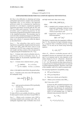 38
IS 1893 (Part 1) : 2016
ANNEX F
(Clauses 3.12 and 6.3.5.3)
SIMPLIFIED PROCEDURE FOR EVALUATION OF LIQUEFACTION POTENTIAL
F-1 Due to the difficulties in obtaining and testing
undisturbed representative samples from potentially
liquefiable sites, in-situ testing is the approach
preferred widely for evaluating the liquefaction
potential of a soil deposit. Liquefaction potential
assessment procedures involving both the SPT and
CPT are widely used in practice. The most common
procedure used in engineering practice for the
assessment of liquefaction potential of sands and silts
is the simplified procedure. The procedure may be
used with either standard penetration test (SPT) blow
count or cone penetration test (CPT) tip resistance or
shear wave velocity Vs measured within the deposit
as described below:
Step 1 — The subsurface data used to assess
liquefaction susceptibility should include the location
of the water table, either SPT blow count N or tip
resistance qc of a CPT cone or shear wave velocity Vs,
unit weight, and fines content of the soil (percent by
weight passing the IS Standard Sieve No. 75 µ).
Step 2 — Evaluate total vertical overburden stress σvo
and effective vertical overburden stress vo'σ at
different depths for all potentially liquefiable layers
within the deposit.
Step 3 — Evaluate stress reduction factor rd using:
d
1 0.00765 0 9.15 m
1.174 0.0267 9.15 m 23.0 m
z z
r
z z
−  ≤
= 
−  ≤
where z is the depth (in metre) below the ground surface.
Step 4 — Calculate cyclic stress ratio CSR induced by
the earthquake using:
max vo
d
vo
0.65
g '
a
CSR r
σ
σ
  
=   
  
,
where
amax = peak ground acceleration (PGA) preferably
in terms of g,
g = acceleration due to gravity, and
rd = stress reduction factor.
If value of PGA is not available, the ratio (amax/g) may
be taken equal to seismic zone factor Z (as per Table 3).
Step 5 — Obtain cyclic resistance ratio CRR by
correcting standard cyclic resistance ratio CRR7.5 for
earthquake magnitude, high overburden stress level
and high initial static shear stress using:
( )7.5 ó áCRR CRR MSF K K= ,
where
CRR7.5= standard cyclic resistance ratio for a 7.5
magnitude earthquake obtained using
values of SPT or CPT or shear wave
velocity (as per Step 6), and
MSF = magnitude scaling factor given by
following equation:
2.24 2.56
W10MSF M=
This factor is required when the magnitude is different
than 7.5. The correction for high overburden stresses
Kσ is required when overburden pressure is high
(depth  15 m) and can be found using following
equation:
( )( )1
ó vo a
f
K Pσ
−
′=
where vo
'σ effective overburden pressure and Pa
atmospheric pressure are measured in the same units
and f is an exponent and its value depends on the
relative density Dr. For Dr = 40 percent ~ 60 percent,
f = 0.8 ~ 0.7 and for Dr = 60 percent ~ 80 percent,
f = 0.7 ~ 0.6. The correction for static shear stresses Kα
is required only for sloping ground and is not required
in routine engineering practice. Therefore, in the scope
of this standard, value of Kα shall be assumed unity.
For assessing liquefaction susceptibility using:
a) SPT, go to Step 6(a) or
b) CPT, go to Step 6(b) or
c) Shear wave velocity, go to Step 6(c).
Step 6 — Obtain cyclic resistance ratio CRR7.5,
6(a) Using values of SPT
Evaluate the SPT (standard penetration test)
blow count N60, for a hammer efficiency of
60 percent. Specifications for standardized
equipment are given in Table 11. If equipment
used is of non-standard type, N60 shall be
obtained using measured value (N):
60 60N NC= ,
where
60 HT HW SS RL BDC C C C C C= .
 