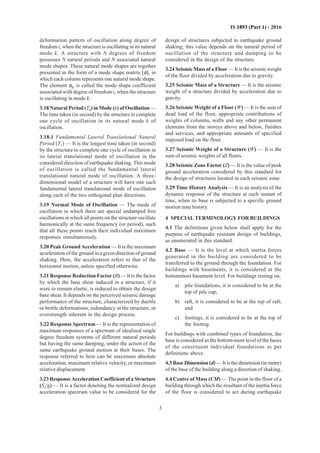 3
IS 1893 (Part 1) : 2016
deformation pattern of oscillation along degree of
freedom i, when the structure is oscillating in its natural
mode k. A structure with N degrees of freedom
possesses N natural periods and N associated natural
mode shapes. These natural mode shapes are together
presented in the form of a mode shape matrix [φ], in
which each column represents one natural mode shape.
The element φik is called the mode shape coefficient
associated with degree of freedom i, when the structure
is oscillating in mode k.
3.18 Natural Period (Tk) in Mode (k) of Oscillation —
The time taken (in second) by the structure to complete
one cycle of oscillation in its natural mode k of
oscillation.
3.18.1 Fundamental Lateral Translational Natural
Period (T1) — It is the longest time taken (in second)
by the structure to complete one cycle of oscillation in
its lateral translational mode of oscillation in the
considered direction of earthquake shaking. This mode
of oscillation is called the fundamental lateral
translational natural mode of oscillation. A three-
dimensional model of a structure will have one such
fundamental lateral translational mode of oscillation
along each of the two orthogonal plan directions.
3.19 Normal Mode of Oscillation — The mode of
oscillation in which there are special undamped free
oscillations in which all points on the structure oscillate
harmonically at the same frequency (or period), such
that all these points reach their individual maximum
responses simultaneously.
3.20 Peak Ground Acceleration — It is the maximum
acceleration of the ground in a given direction of ground
shaking. Here, the acceleration refers to that of the
horizontal motion, unless specified otherwise.
3.21 Response Reduction Factor (R) — It is the factor
by which the base shear induced in a structure, if it
were to remain elastic, is reduced to obtain the design
base shear. It depends on the perceived seismic damage
performance of the structure, characterized by ductile
or brittle deformations, redundancy in the structure, or
overstrength inherent in the design process.
3.22 Response Spectrum — It is the representation of
maximum responses of a spectrum of idealized single
degree freedom systems of different natural periods
but having the same damping, under the action of the
same earthquake ground motion at their bases. The
response referred to here can be maximum absolute
acceleration, maximum relative velocity, or maximum
relative displacement.
3.23 Response Acceleration Coefficient of a Structure
(Sa/g) — It is a factor denoting the normalized design
acceleration spectrum value to be considered for the
design of structures subjected to earthquake ground
shaking; this value depends on the natural period of
oscillation of the structure and damping to be
considered in the design of the structure.
3.24 Seismic Mass of a Floor — It is the seismic weight
of the floor divided by acceleration due to gravity.
3.25 Seismic Mass of a Structure — It is the seismic
weight of a structure divided by acceleration due to
gravity.
3.26 Seismic Weight of a Floor (W) — It is the sum of
dead load of the floor, appropriate contributions of
weights of columns, walls and any other permanent
elements from the storeys above and below, finishes
and services, and appropriate amounts of specified
imposed load on the floor.
3.27 Seismic Weight of a Structure (W) — It is the
sum of seismic weights of all floors.
3.28 Seismic Zone Factor (Z) — It is the value of peak
ground acceleration considered by this standard for
the design of structures located in each seismic zone.
3.29 Time History Analysis — It is an analysis of the
dynamic response of the structure at each instant of
time, when its base is subjected to a specific ground
motion time history.
4 SPECIAL TERMINOLOGY FOR BUILDINGS
4.1 The definitions given below shall apply for the
purpose of earthquake resistant design of buildings,
as enumerated in this standard.
4.2 Base — It is the level at which inertia forces
generated in the building are considered to be
transferred to the ground through the foundation. For
buildings with basements, it is considered at the
bottommost basement level. For buildings resting on,
a) pile foundations, it is considered to be at the
top of pile cap;
b) raft, it is considered to be at the top of raft;
and
c) footings, it is considered to be at the top of
the footing.
For buildings with combined types of foundation, the
base is considered as the bottom-most level of the bases
of the constituent individual foundations as per
definitions above.
4.3 Base Dimension (d) — It is the dimension (in metre)
of the base of the building along a direction of shaking.
4.4 Centre of Mass (CM) — The point in the floor of a
building through which the resultant of the inertia force
of the floor is considered to act during earthquake
 